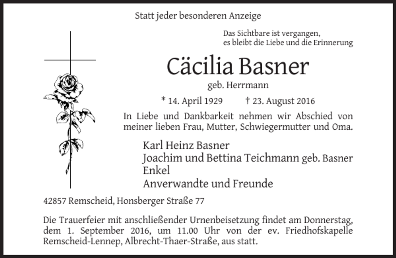 <p>Statt jeder besonderen Anzeige<br />Das Sichtbare ist vergangen,<br />es bleibt die Liebe und die Erinnerung</p><p>Cäcilia Basner<br />geb. Herrmann<br />* 14. April 1929</p><p>† 23. August 2016</p><p>In Liebe und Dankbarkeit nehmen wir Abschied von<br />meiner lieben Frau, Mutter, Schwiegermutter und Oma.</p><p>Karl Heinz Basner<br />Joachim und Bettina Teichmann geb. Basner<br />Enkel<br />Anverwandte und Freunde<br />42857 Remscheid, Honsberger Straße 77<br />Die Trauerfeier mit anschließender Urnenbeisetzung findet am Donnerstag,<br />dem 1. September 2016, um 11.00 Uhr von der ev. Friedhofskapelle<br />Remscheid-Lennep, Albrecht-Thaer-Straße, aus statt.</p>