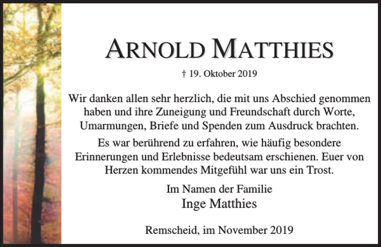 <p>ARNOLD MATTHIES<br />† 19. Oktober 2019</p><p>Wir danken allen sehr herzlich, die mit uns Abschied genommen<br />haben und ihre Zuneigung und Freundschaft durch Worte,<br />Umarmungen, Briefe und Spenden zum Ausdruck brachten.<br />Es war berührend zu erfahren, wie häufig besondere<br />Erinnerungen und Erlebnisse bedeutsam erschienen. Euer von<br />Herzen kommendes Mitgefühl war uns ein Trost.<br />Im Namen der Familie</p><p>Inge Matthies</p><p>Remscheid, im November 2019</p>