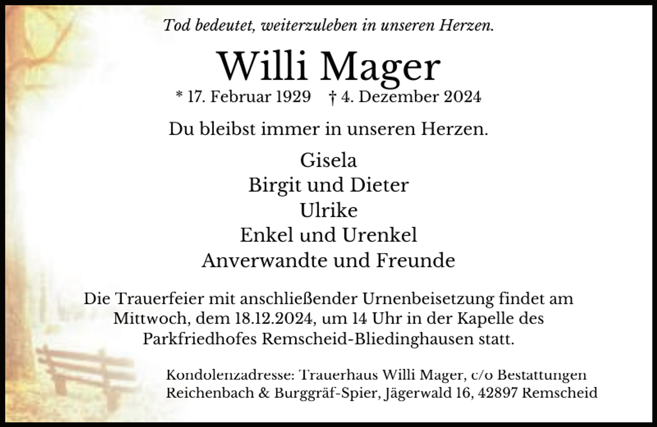 <p>Tod bedeutet, weiterzuleben in unseren Herzen.</p><p>Willi Mager</p><p>* 17. Februar 1929</p><p>† 4. Dezember 2024</p><p>Du bleibst immer in unseren Herzen.</p><p>Gisela<br />Birgit und Dieter<br />Ulrike<br />Enkel und Urenkel<br />Anverwandte und Freunde<br />Die Trauerfeier mit anschließender Urnenbeisetzung findet am<br />Mittwoch, dem 18.12.2024, um 14 Uhr in der Kapelle des<br />Parkfriedhofes Remscheid-Bliedinghausen statt.<br />Kondolenzadresse: Trauerhaus Willi Mager, c/o Bestattungen<br />Reichenbach &amp; Burggräf-Spier, Jägerwald 16, 42897 Remscheid</p>