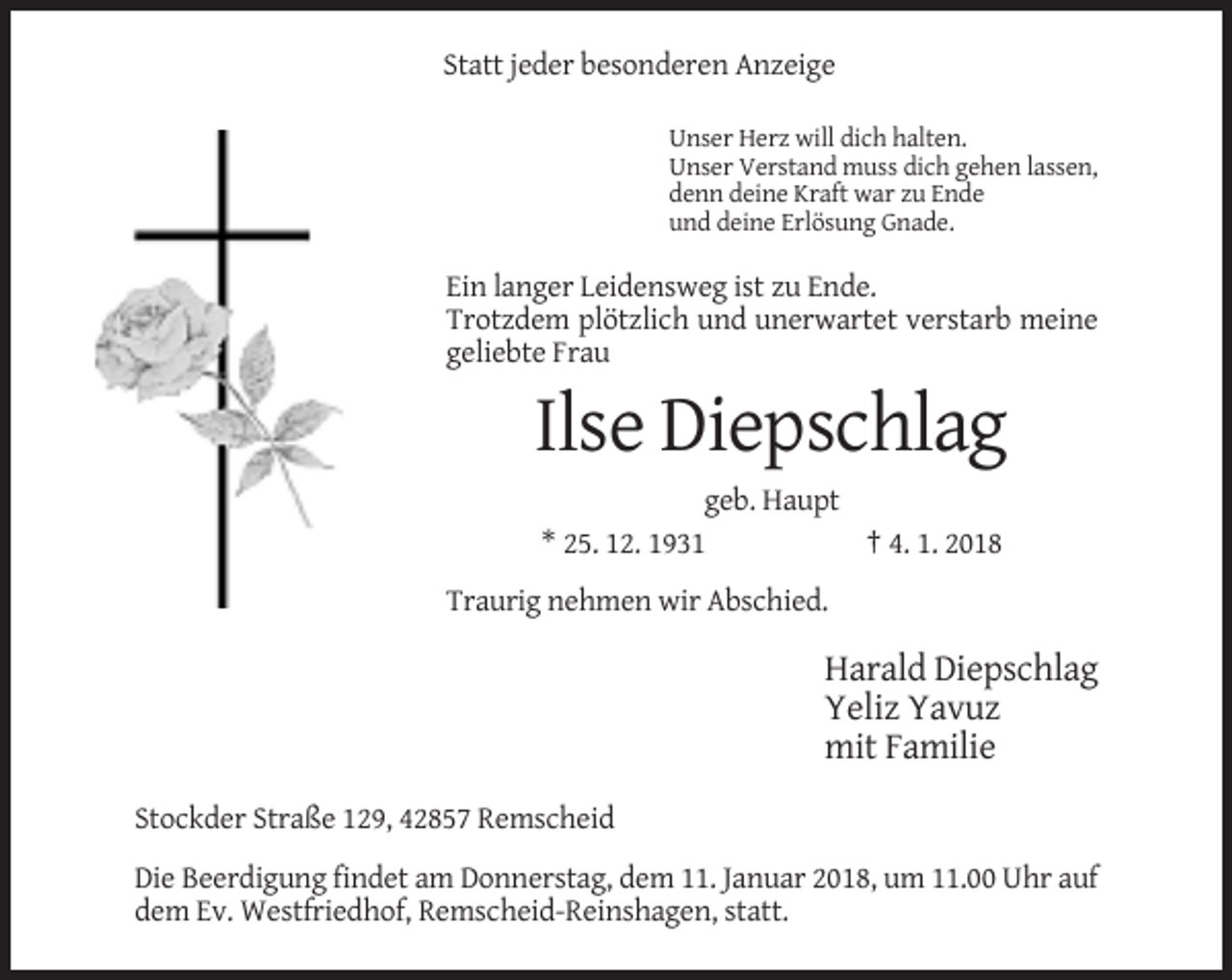<p>Statt jeder besonderen Anzeige<br />Unser Herz will dich halten.<br />Unser Verstand muss dich gehen lassen,<br />denn deine Kraft war zu Ende<br />und deine Erlösung Gnade.</p><p>Ein langer Leidensweg ist zu Ende.<br />Trotzdem plötzlich und unerwartet verstarb meine<br />geliebte Frau</p><p>Ilse Diepschlag<br />geb. Haupt<br />* 25. 12. 1931<br />† 4. 1. 2018<br />Traurig nehmen wir Abschied.</p><p>Harald Diepschlag<br />Yeliz Yavuz<br />mit Familie<br />Stockder Straße 129, 42857 Remscheid<br />Die Beerdigung findet am Donnerstag, dem 11. Januar 2018, um 11.00 Uhr auf<br />dem Ev. Westfriedhof, Remscheid-Reinshagen, statt.</p>