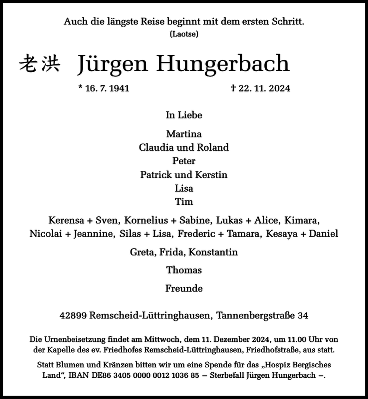 <p>Auch die längste Reise beginnt mit dem ersten Schritt.<br />(Laotse)</p><p>㒟⇈ Jürgen Hungerbach<br />* 16. 7. 1941</p><p>† 22. 11. 2024<br />In Liebe<br />Martina<br />Claudia und Roland<br />Peter<br />Patrick und Kerstin<br />Lisa<br />Tim</p><p>Kerensa + Sven, Kornelius + Sabine, Lukas + Alice, Kimara,<br />Nicolai + Jeannine, Silas + Lisa, Frederic + Tamara, Kesaya + Daniel<br />Greta, Frida, Konstantin<br />Thomas<br />Freunde<br />42899 Remscheid-Lüttringhausen, Tannenbergstraße 34<br />Die Urnenbeisetzung findet am Mittwoch, dem 11. Dezember 2024, um 11.00 Uhr von<br />der Kapelle des ev. Friedhofes Remscheid-Lüttringhausen, Friedhofstraße, aus statt.<br />Statt Blumen und Kränzen bitten wir um eine Spende für das „Hospiz Bergisches<br />Land“, IBAN DE86 3405 0012 1036 85 – Sterbefall Jürgen Hungerbach –.</p>