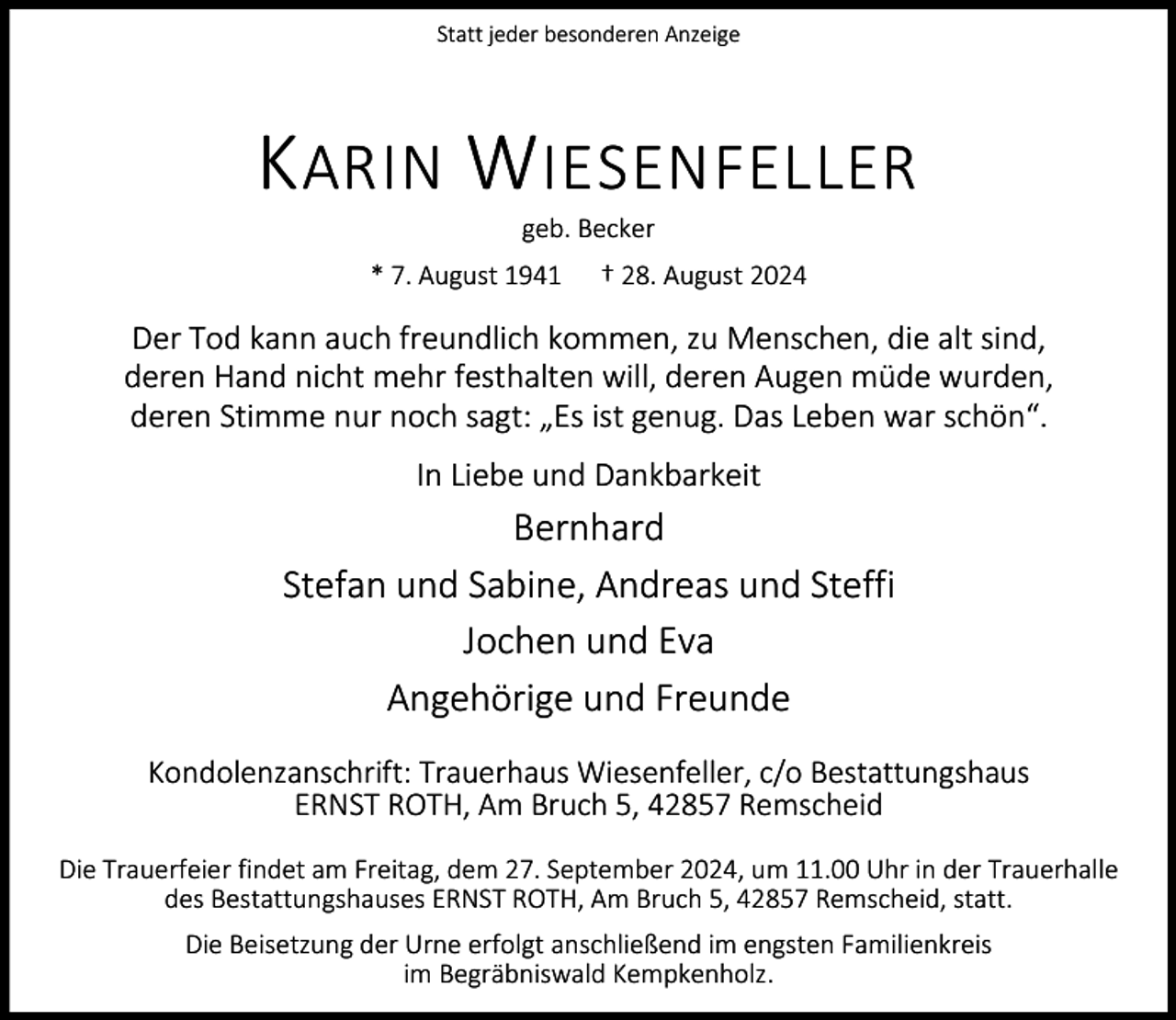 <p>Statt jeder besonderen Anzeige</p><p>K ARIN W IESENFELLER<br />geb. Becker</p><p>* 7. August 1941</p><p>† 28. August 2024</p><p>Der Tod kann auch freundlich kommen, zu Menschen, die alt sind,<br />deren Hand nicht mehr festhalten will, deren Augen müde wurden,<br />deren Stimme nur noch sagt: „Es ist genug. Das Leben war schön“.<br />In Liebe und Dankbarkeit</p><p>Bernhard<br />Stefan und Sabine, Andreas und Steffi<br />Jochen und Eva<br />Angehörige und Freunde<br />Kondolenzanschrift: Trauerhaus Wiesenfeller, c/o Bestattungshaus<br />ERNST ROTH, Am Bruch 5, 42857 Remscheid<br />Die Trauerfeier findet am Freitag, dem 27. September 2024, um 11.00 Uhr in der Trauerhalle<br />des Bestattungshauses ERNST ROTH, Am Bruch 5, 42857 Remscheid, statt.<br />Die Beisetzung der Urne erfolgt anschließend im engsten Familienkreis<br />im Begräbniswald Kempkenholz.</p>