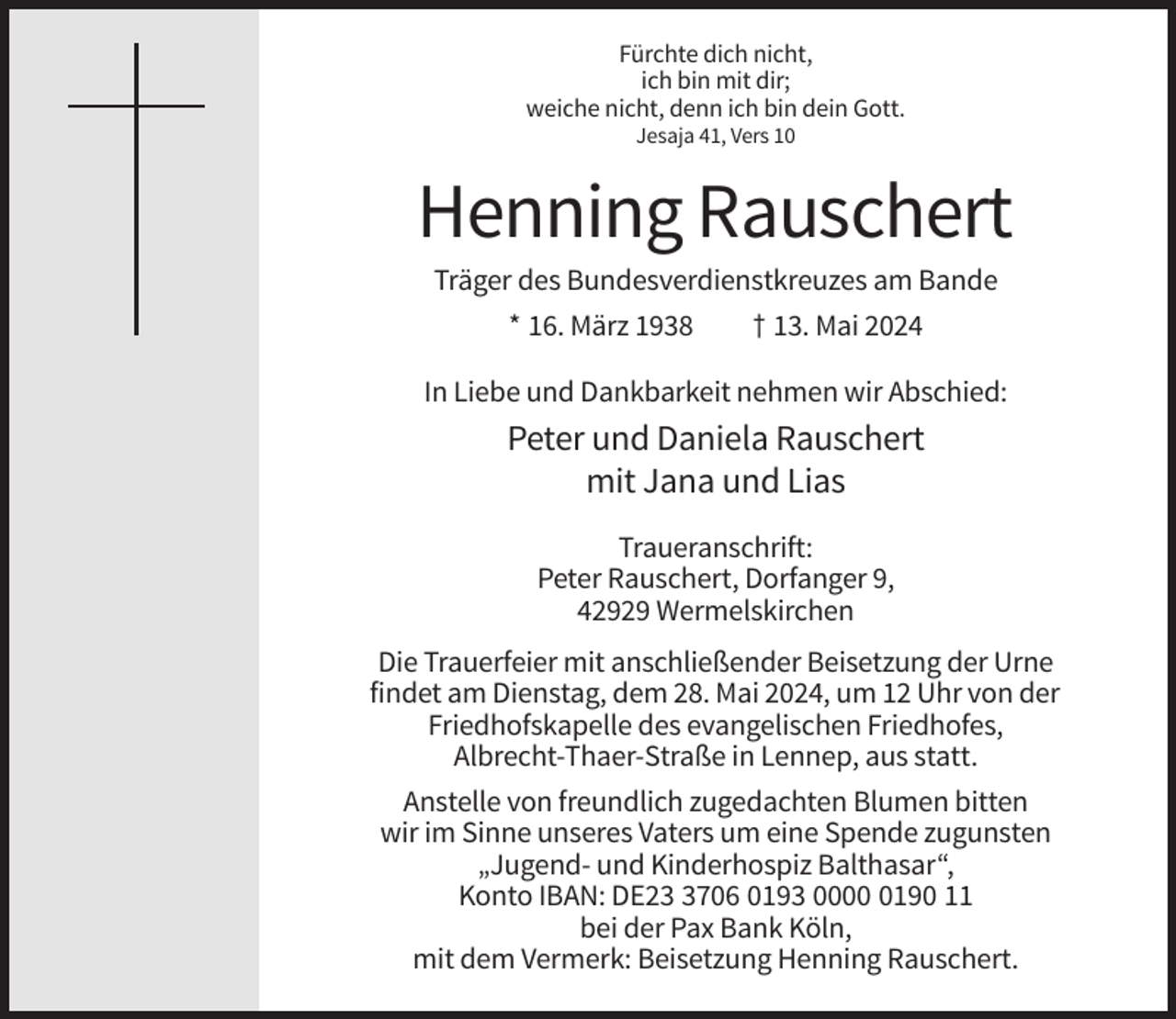 <p>Fürchte dich nicht,<br />ich bin mit dir;<br />weiche nicht, denn ich bin dein Gott.<br />Jesaja 41, Vers 10</p><p>Henning Rauschert<br />Träger des Bundesverdienstkreuzes am Bande<br />* 16. März 1938</p><p>† 13. Mai 2024</p><p>In Liebe und Dankbarkeit nehmen wir Abschied:</p><p>Peter und Daniela Rauschert<br />mit Jana und Lias<br />Traueranschrift:<br />Peter Rauschert, Dorfanger 9,<br />42929 Wermelskirchen<br />Die Trauerfeier mit anschließender Beisetzung der Urne<br />findet am Dienstag, dem 28. Mai 2024, um 12 Uhr von der<br />Friedhofskapelle des evangelischen Friedhofes,<br />Albrecht-Thaer-Straße in Lennep, aus statt.<br />Anstelle von freundlich zugedachten Blumen bitten<br />wir im Sinne unseres Vaters um eine Spende zugunsten<br />„Jugend- und Kinderhospiz Balthasar“,<br />Konto IBAN: DE2706 0193 000190 11<br />bei der Pax Bank Köln,<br />mit dem Vermerk: Beisetzung Henning Rauschert.</p>
