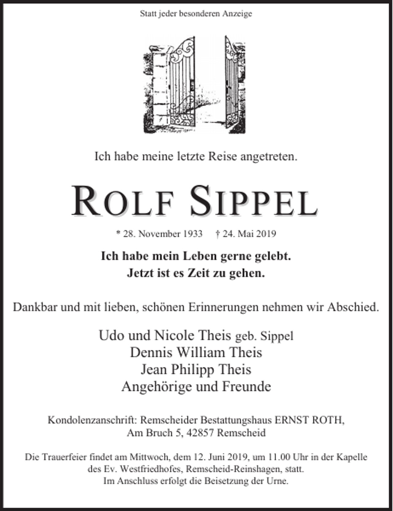 <p>Statt jeder besonderen Anzeige</p><p>Ich habe meine letzte Reise angetreten.</p><p>ROLF SIPPEL<br />* 28. November 1933</p><p>† 24. Mai 2019</p><p>Ich habe mein Leben gerne gelebt.<br />Jetzt ist es Zeit zu gehen.<br />Dankbar und mit lieben, schönen Erinnerungen nehmen wir Abschied.</p><p>Udo und Nicole Theis geb. Sippel<br />Dennis William Theis<br />Jean Philipp Theis<br />Angehörige und Freunde<br />Kondolenzanschrift: Remscheider Bestattungshaus ERNST ROTH,<br />Am Bruch 5, 42857 Remscheid<br />Die Trauerfeier findet am Mittwoch, dem 12. Juni 2019, um 11.00 Uhr in der Kapelle<br />des Ev. Westfriedhofes, Remscheid-Reinshagen, statt.<br />Im Anschluss erfolgt die Beisetzung der Urne.</p>