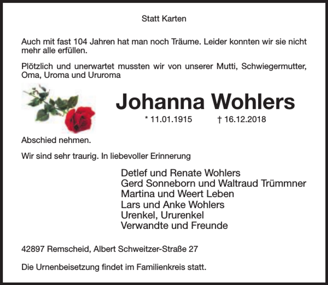 <p>Statt Karten<br />Auch mit fast 104 Jahren hat man noch Träume. Leider konnten wir sie nicht<br />mehr alle erfüllen.<br />Plötzlich und unerwartet mussten wir von unserer Mutti, Schwiegermutter,<br />Oma, Uroma und Ururoma</p><p>Johanna Wohlers<br />* 11.01.1915</p><p>† 16.12.2018</p><p>Abschied nehmen.<br />Wir sind sehr traurig. In liebevoller Erinnerung</p><p>Detlef und Renate Wohlers<br />Gerd Sonneborn und Waltraud Trümmner<br />Martina und Weert Leben<br />Lars und Anke Wohlers<br />Urenkel, Ururenkel<br />Verwandte und Freunde<br />42897 Remscheid, Albert Schweitzer-Straße 27<br />Die Urnenbeisetzung ﬁndet im Familienkreis statt.</p>