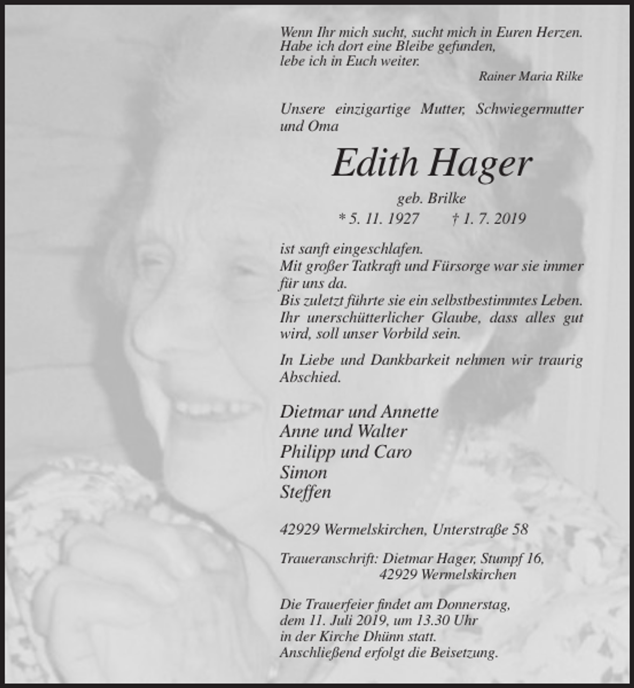 <p>Wenn Ihr mich sucht, sucht mich in Euren Herzen.<br />Habe ich dort eine Bleibe gefunden,<br />lebe ich in Euch weiter.<br />Rainer Maria Rilke</p><p>Unsere einzigartige Mutter, Schwiegermutter<br />und Oma</p><p>Edith Hager<br />geb. Brilke<br />* 5. 11. 1927<br />† 1. 7. 2019<br />ist sanft eingeschlafen.<br />Mit großer Tatkraft und Fürsorge war sie immer<br />für uns da.<br />Bis zuletzt führte sie ein selbstbestimmtes Leben.<br />Ihr unerschütterlicher Glaube, dass alles gut<br />wird, soll unser Vorbild sein.<br />In Liebe und Dankbarkeit nehmen wir traurig<br />Abschied.</p><p>Dietmar und Annette<br />Anne und Walter<br />Philipp und Caro<br />Simon<br />Steffen<br />42929 Wermelskirchen, Unterstraße 58<br />Traueranschrift: Dietmar Hager, Stumpf 16,<br />42929 Wermelskirchen<br />Die Trauerfeier findet am Donnerstag,<br />dem 11. Juli 2019, um 13.30 Uhr<br />in der Kirche Dhünn statt.<br />Anschließend erfolgt die Beisetzung.</p>