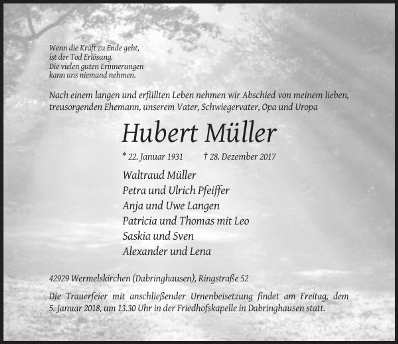 <p>Wenn die Kraft zu Ende geht,<br />ist der Tod Erlösung.<br />Die vielen guten Erinnerungen<br />kann uns niemand nehmen.</p><p>Nach einem langen und erfüllten Leben nehmen wir Abschied von meinem lieben,<br />treusorgenden Ehemann, unserem Vater, Schwiegervater, Opa und Uropa</p><p>Hubert Müller<br />* 22. Januar 1931</p><p>† 28. Dezember 2017</p><p>Waltraud Müller<br />Petra und Ulrich Pfeiffer<br />Anja und Uwe Langen<br />Patricia und Thomas mit Leo<br />Saskia und Sven<br />Alexander und Lena<br />42929 Wermelskirchen (Dabringhausen), Ringstraße 52<br />Die Trauerfeier mit anschließender Urnenbeisetzung findet am Freitag, dem<br />5. Januar 2018, um 13.30 Uhr in der Friedhofskapelle in Dabringhausen statt.</p>