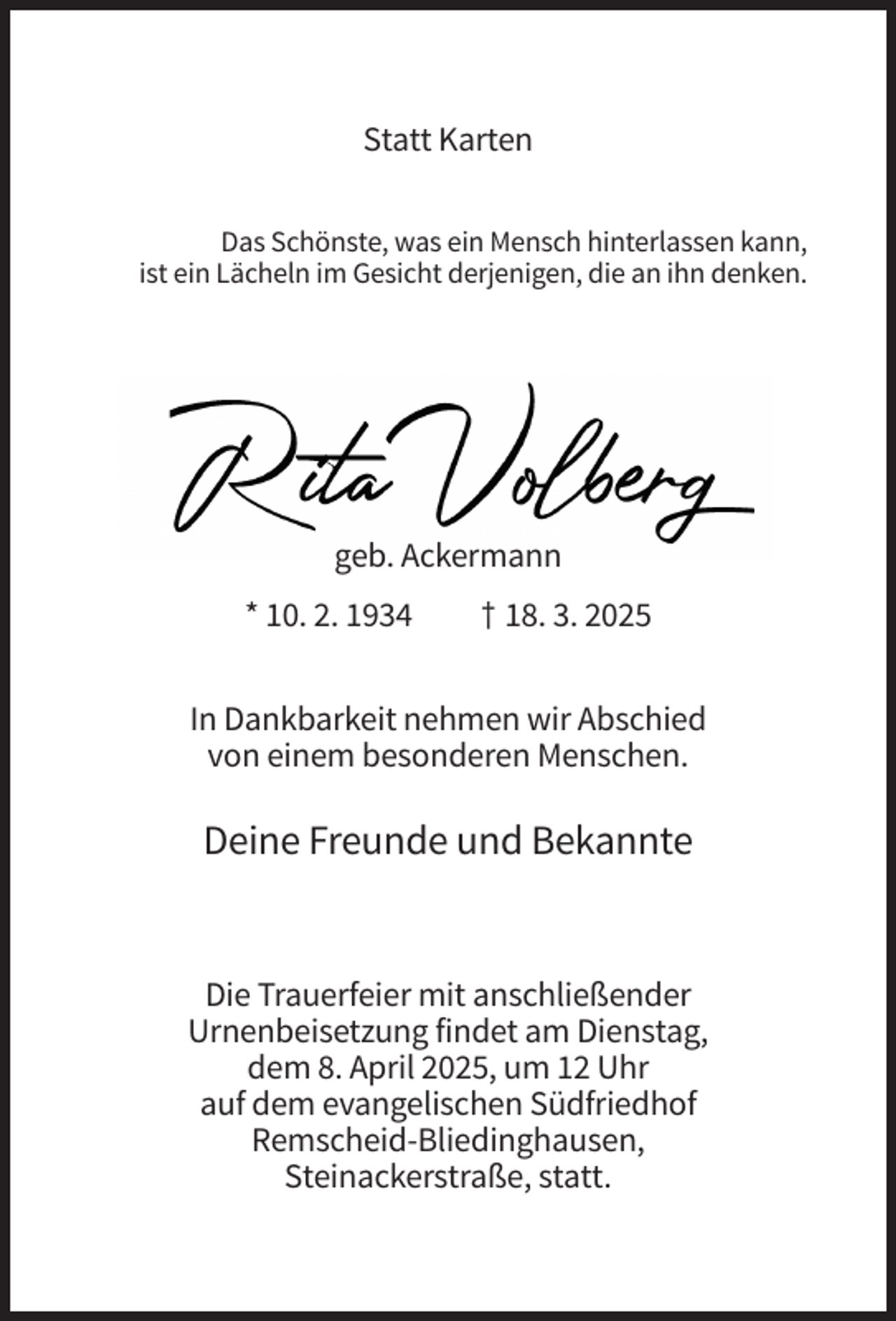 <p>Statt Karten<br />Das Schönste, was ein Mensch hinterlassen kann,<br />ist ein Lächeln im Gesicht derjenigen, die an ihn denken.</p><p>geb. Ackermann<br />* 10. 2. 1934</p><p>† 18. 3. 2025</p><p>In Dankbarkeit nehmen wir Abschied<br />von einem besonderen Menschen.</p><p>Deine Freunde und Bekannte</p><p>Die Trauerfeier mit anschließender<br />Urnenbeisetzung findet am Dienstag,<br />dem 8. April 2025, um 12 Uhr<br />auf dem evangelischen Südfriedhof<br />Remscheid-Bliedinghausen,<br />Steinackerstraße, statt.</p>