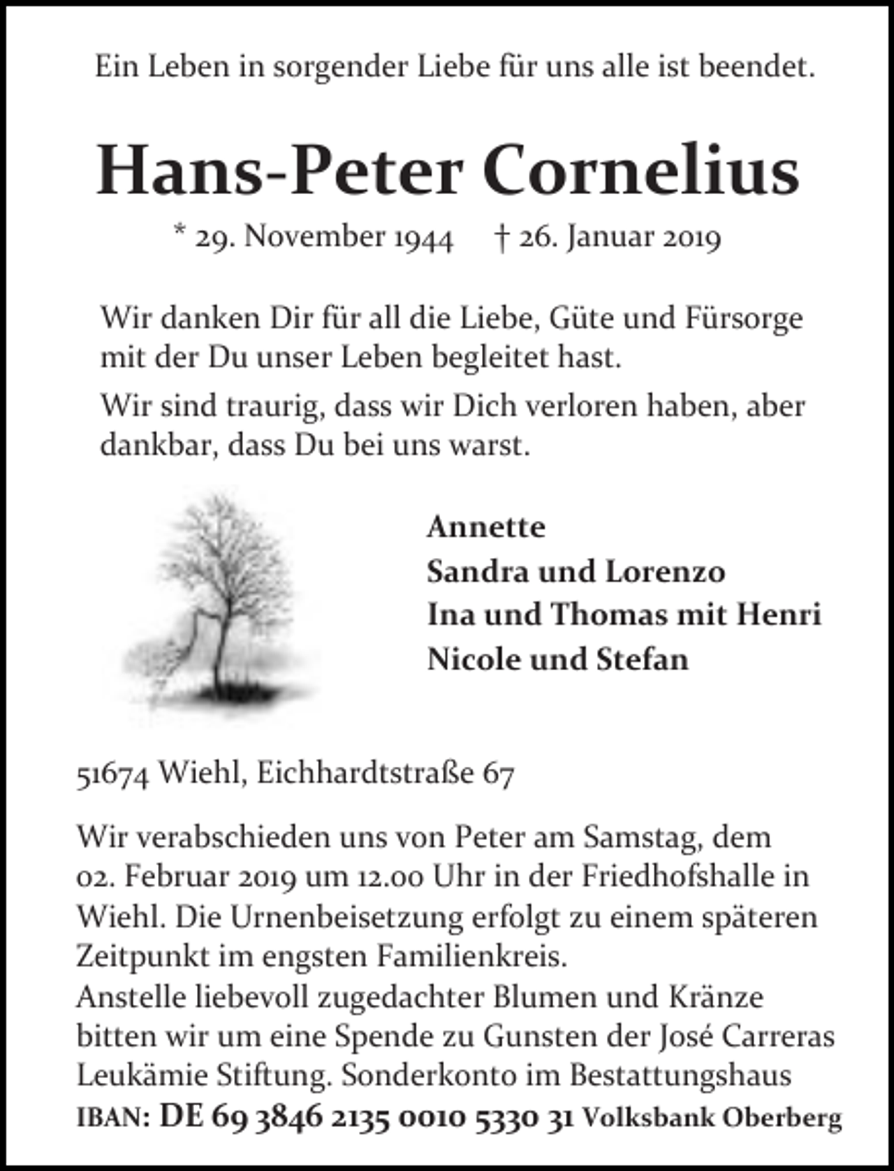 <p>Ein Leben in sorgender Liebe für uns alle ist beendet.</p><p>Hans-Peter Cornelius<br />* 29. ovember 1944</p><p>26. Januar 2019</p><p>Wir danken Dir für all die Liebe, Güte und Fürsorge<br />mit der Du unser Leben begleitet hast.<br />Wir sind traurig, dass wir Dich verloren haben, aber<br />dankbar, dass Du bei uns warst.<br />Annette<br />Sandra und Lorenzo<br />Ina und Thomas mit Henri<br />Nicole und Stefan<br />51674 Wiehl, Eichhardtstraße 67<br />Wir verabschieden uns von Peter am Samstag, dem<br />02. Februar 2019 um 12.00 Uhr in der Friedhofshalle in<br />Wiehl. Die Urnenbeisetzung erfolgt zu einem späteren<br />Zeitpunkt im engsten Familienkreis.<br />Anstelle liebevoll zugedachter Blumen und Kränze<br />bitten wir um eine Spende zu Gunsten der José Carreras<br />Leukämie Stiftung. Sonderkonto im Bestattungshaus<br />IBAN: DE 69 3846 2135 0010 5330 31 Volksbank Oberberg</p>