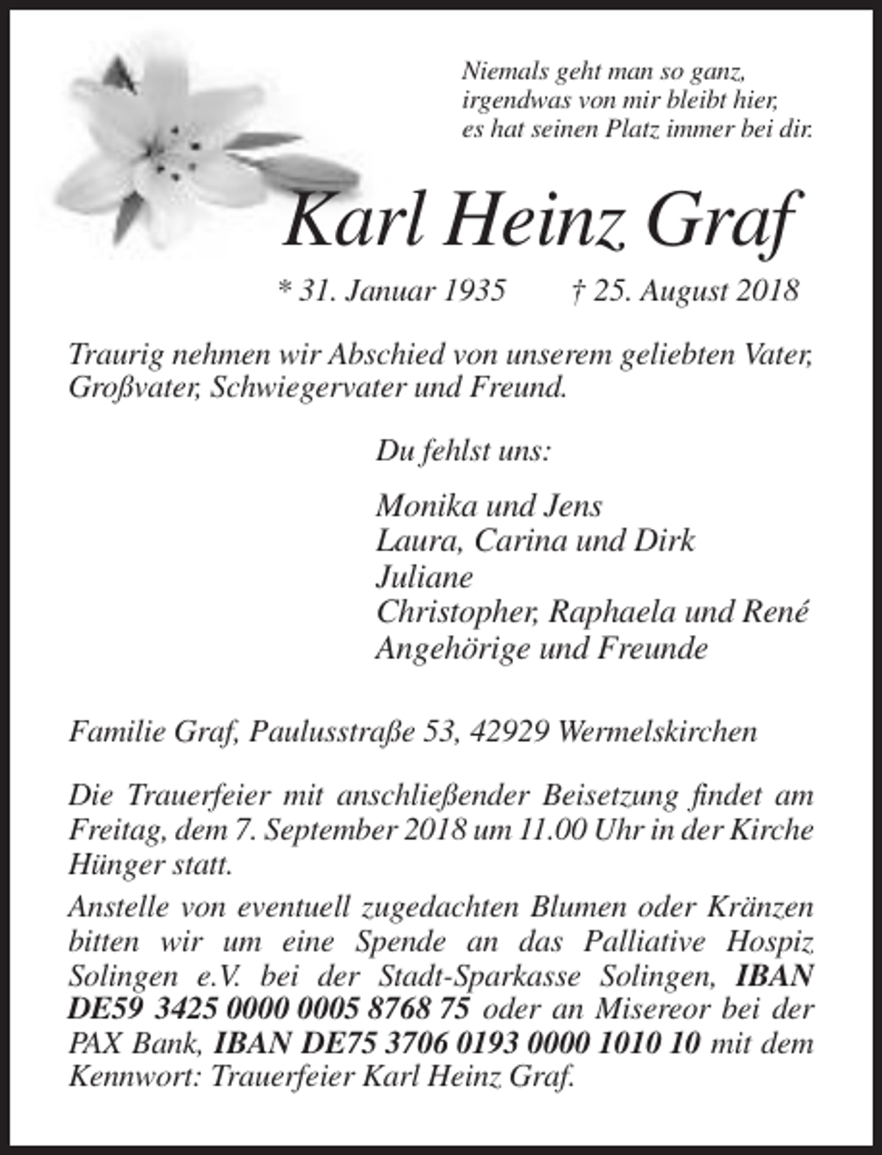 <p>Niemals geht man so ganz,<br />irgendwas von mir bleibt hier,<br />es hat seinen Platz immer bei dir.</p><p>Karl Heinz Graf<br />* 31. Januar 1935</p><p>† 25. August 2018</p><p>Traurig nehmen wir Abschied von unserem geliebten Vater,<br />Großvater, Schwiegervater und Freund.<br />Du fehlst uns:</p><p>Monika und Jens<br />Laura, Carina und Dirk<br />Juliane<br />Christopher, Raphaela und René<br />Angehörige und Freunde<br />Familie Graf, Paulusstraße 53, 42929 Wermelskirchen<br />Die Trauerfeier mit anschließender Beisetzung findet am<br />Freitag, dem 7. September 2018 um 11.00 Uhr in der Kirche<br />Hünger statt.<br />Anstelle von eventuell zugedachten Blumen oder Kränzen<br />bitten wir um eine Spende an das Palliative Hospiz<br />Solingen e.V. bei der Stadt-Sparkasse Solingen, IBAN<br />DE59 3425 05 8768 75 oder an Misereor bei der<br />PAX Bank, IBAN DE75 3706 0193 0000 10 mit dem<br />Kennwort: Trauerfeier Karl Heinz Graf.</p>