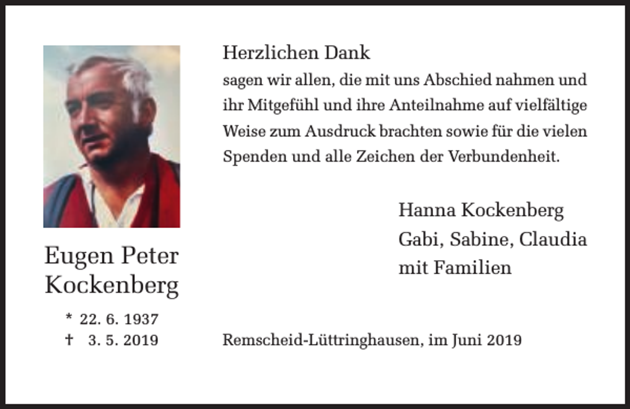 <p>Herzlichen Dank<br />sagen wir allen, die mit uns Abschied nahmen und<br />ihr Mitgefühl und ihre Anteilnahme auf vielfältige<br />Weise zum Ausdruck brachten sowie für die vielen<br />Spenden und alle Zeichen der Verbundenheit.</p><p>Hanna Kockenberg</p><p>Eugen Peter<br />Kockenberg<br />* 22. 6. 1937<br />† 03. 5. 2019</p><p>Gabi, Sabine, Claudia<br />mit Familien</p><p>Remscheid-Lüttringhausen, im Juni 2019</p>