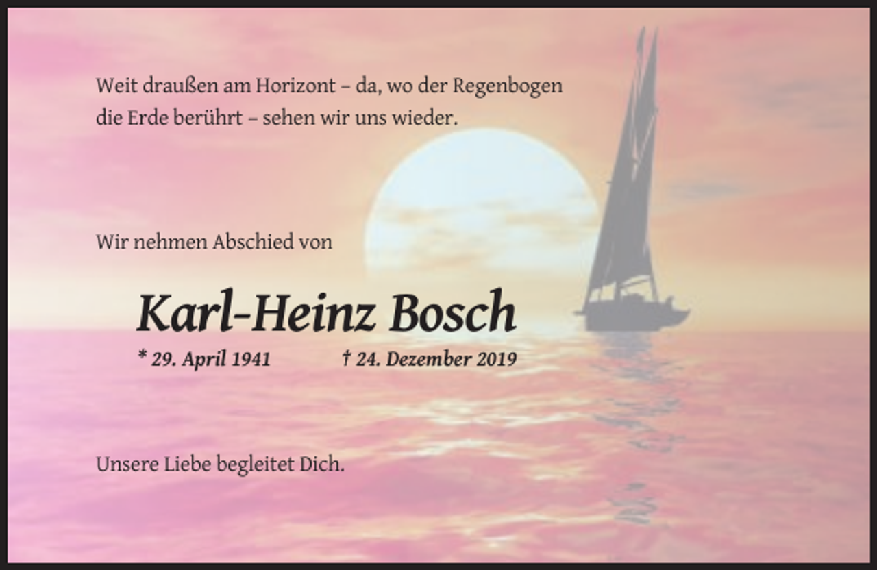 <p>Weit draußen am Horizont – da, wo der Regenbogen<br />die Erde berührt – sehen wir uns wieder.</p><p>Wir nehmen Abschied von</p><p>Karl-Heinz Bosch<br />* 29. April 1941</p><p>† 24. Dezember 2019</p><p>Unsere Liebe begleitet Dich.</p>