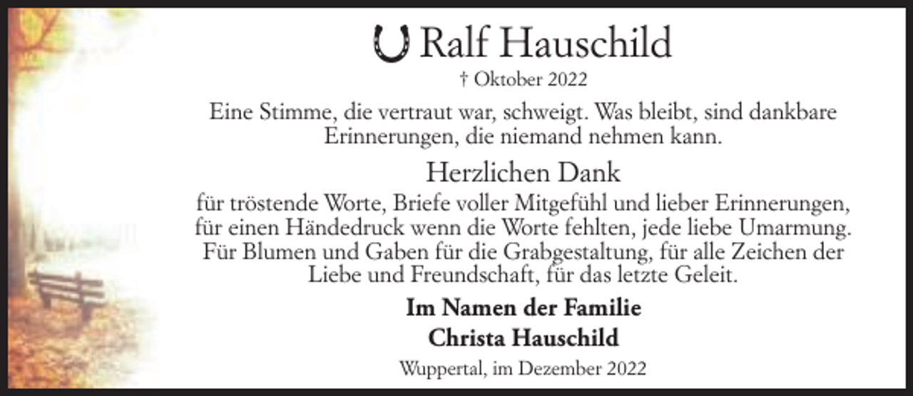 <p>Ralf Hauschild<br />† Oktober 2022</p><p>Eine Stimme, die vertraut war, schweigt. Was bleibt, sind dankbare<br />Erinnerungen, die niemand nehmen kann.</p><p>Herzlichen Dank</p><p>für tröstende Worte, Briefe voller Mitgefühl und lieber Erinnerungen,<br />für einen Händedruck wenn die Worte fehlten, jede liebe Umarmung.<br />Für Blumen und Gaben für die Grabgestaltung, für alle Zeichen der<br />Liebe und Freundschaft, für das letzte Geleit.</p><p>Im Namen der Familie<br />Christa Hauschild<br />Wuppertal, im Dezember 2022</p>