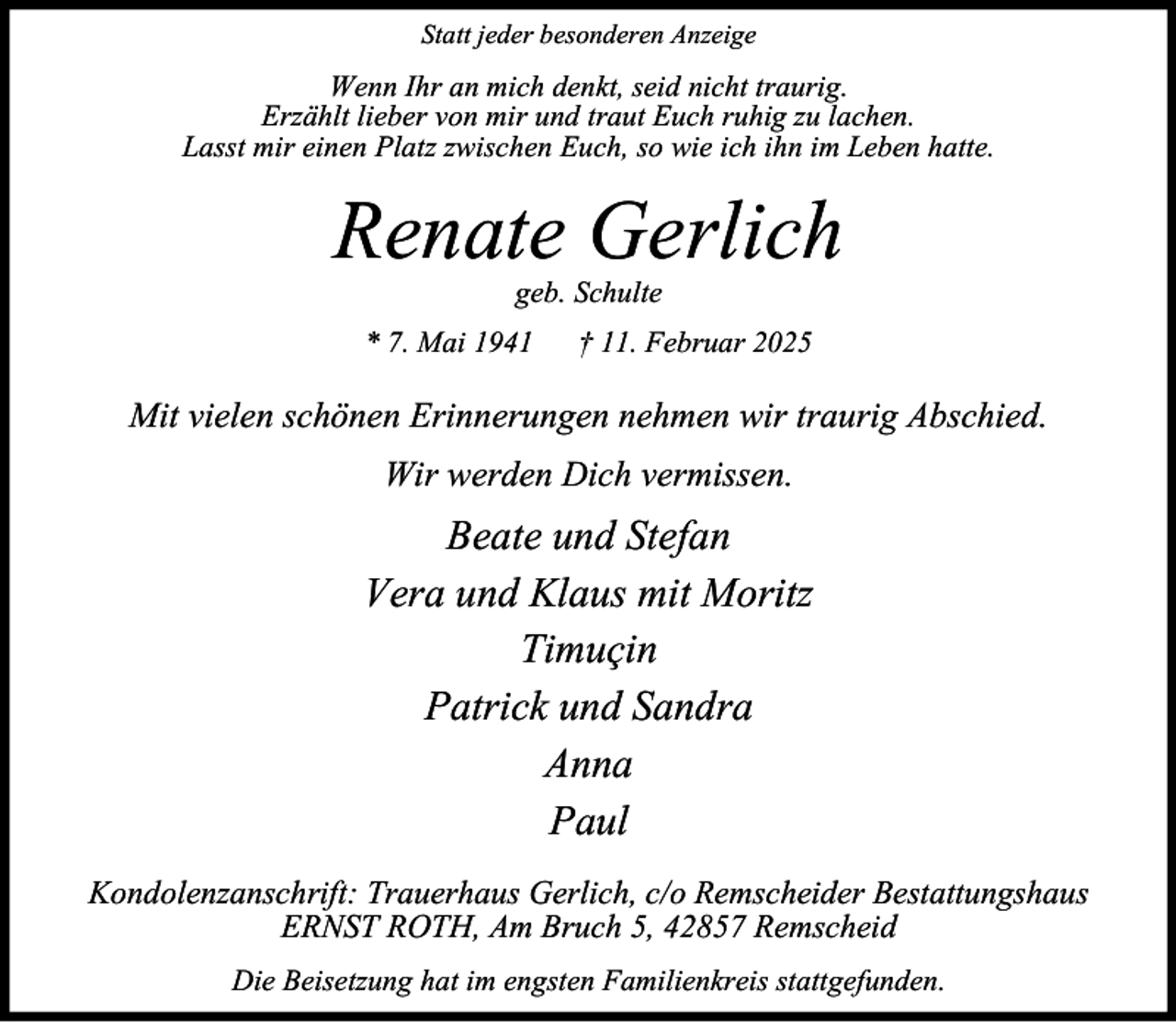 <p>Statt jeder besonderen Anzeige</p><p>Wenn Ihr an mich denkt, seid nicht traurig.<br />Erzählt lieber von mir und traut Euch ruhig zu lachen.<br />Lasst mir einen Platz zwischen Euch, so wie ich ihn im Leben hatte.</p><p>Renate Gerlich<br />geb. Schulte</p><p>* 7. Mai 1941</p><p>† 11. Februar 2025</p><p>Mit vielen schönen Erinnerungen nehmen wir traurig Abschied.<br />Wir werden Dich vermissen.</p><p>Beate und Stefan<br />Vera und Klaus mit Moritz<br />Timuçin<br />Patrick und Sandra<br />Anna<br />Paul<br />Kondolenzanschrift: Trauerhaus Gerlich, c/o Remscheider Bestattungshaus<br />ERNST ROTH, Am Bruch 5, 42857 Remscheid<br />Die Beisetzung hat im engsten Familienkreis stattgefunden.</p>