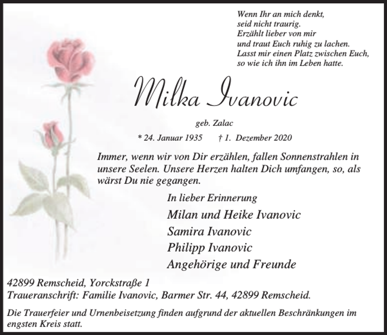 <p>Wenn Ihr an mich denkt,<br />seid nicht traurig.<br />Erzählt lieber von mir<br />und traut Euch ruhig zu lachen.<br />Lasst mir einen Platz zwischen Euch,<br />so wie ich ihn im Leben hatte.</p><p>Milka Ivanovic<br />geb. Zalac</p><p>* 24. Januar 1935</p><p>† 1. Dezember 2020</p><p>Immer, wenn wir von Dir erzählen, fallen Sonnenstrahlen in<br />unsere Seelen. Unsere Herzen halten Dich umfangen, so, als<br />wärst Du nie gegangen.<br />In lieber Erinnerung</p><p>Milan und Heike Ivanovic<br />Samira Ivanovic<br />Philipp Ivanovic<br />Angehörige und Freunde<br />42899 Remscheid, Yorckstraße 1<br />Traueranschrift: Familie Ivanovic, Barmer Str. 44, 42899 Remscheid.<br />Die Trauerfeier und Urnenbeisetzung finden aufgrund der aktuellen Beschränkungen im<br />engsten Kreis statt.</p>