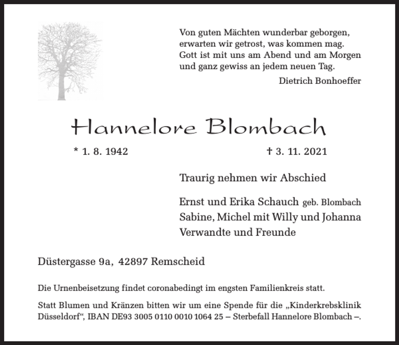 <p>Von guten Mächten wunderbar geborgen,<br />erwarten wir getrost, was kommen mag.<br />Gott ist mit uns am Abend und am Morgen<br />und ganz gewiss an jedem neuen Tag.<br />Dietrich Bonhoeffer</p><p>Hannelore Blombach<br />* 1. 8. 1942</p><p>† 3. 11. 2021<br />Traurig nehmen wir Abschied<br />Ernst und Erika Schauch geb. Blombach<br />Sabine, Michel mit Willy und Johanna<br />Verwandte und Freunde</p><p>Düstergasse 9a, 42897 Remscheid<br />Die Urnenbeisetzung findet coronabedingt im engsten Familienkreis statt.<br />Statt Blumen und Kränzen bitten wir um eine Spende für die „Kinderkrebsklinik<br />Düsseldorf“, IBAN DE9005 011064 25 – Sterbefall Hannelore Blombach –.</p>