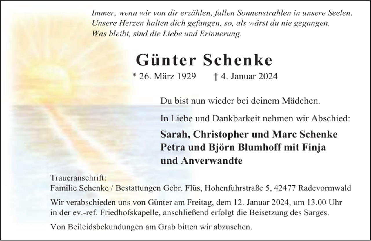 <p>Immer, wenn wir von dir erzählen, fallen Sonnenstrahlen in unsere Seelen.<br />Unsere Herzen halten dich gefangen, so, als wärst du nie gegangen.<br />Was bleibt, sind die Liebe und Erinnerung.</p><p>Günter Schenke</p><p>* 26. März 1929</p><p>† 4. Januar 2024</p><p>Du bist nun wieder bei deinem Mädchen.<br />In Liebe und Dankbarkeit nehmen wir Abschied:</p><p>Sarah, Christopher und Marc Schenke<br />Petra und Björn Blumhoff mit Finja<br />und Anverwandte<br />Traueranschrift:<br />Familie Schenke / Bestattungen Gebr. Flüs, Hohenfuhrstraße 5, 42477 Radevormwald<br />Wir verabschieden uns von Günter am Freitag, dem 12. Januar 2024, um 13.00 Uhr<br />in der ev.-ref. Friedhofskapelle, anschließend erfolgt die Beisetzung des Sarges.<br />Von Beileidsbekundungen am Grab bitten wir abzusehen.</p>