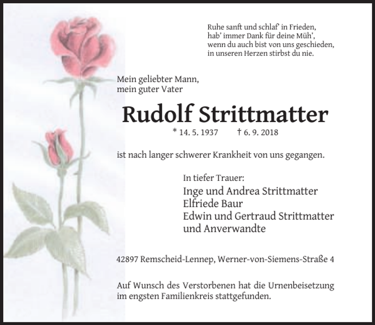 <p>Ruhe sanft und schlaf’ in Frieden,<br />hab’ immer Dank für deine Müh’,<br />wenn du auch bist von uns geschieden,<br />in unseren Herzen stirbst du nie.</p><p>Mein geliebter Mann,<br />mein guter Vater</p><p>Rudolf Strittmatter<br />* 14. 5. 1937</p><p>† 6. 9. 2018</p><p>ist nach langer schwerer Krankheit von uns gegangen.<br />In tiefer Trauer:</p><p>Inge und Andrea Strittmatter<br />Elfriede Baur<br />Edwin und Gertraud Strittmatter<br />und Anverwandte<br />42897 Remscheid-Lennep, Werner-von-Siemens-Straße 4<br />Auf Wunsch des Verstorbenen hat die Urnenbeisetzung<br />im engsten Familienkreis stattgefunden.</p>