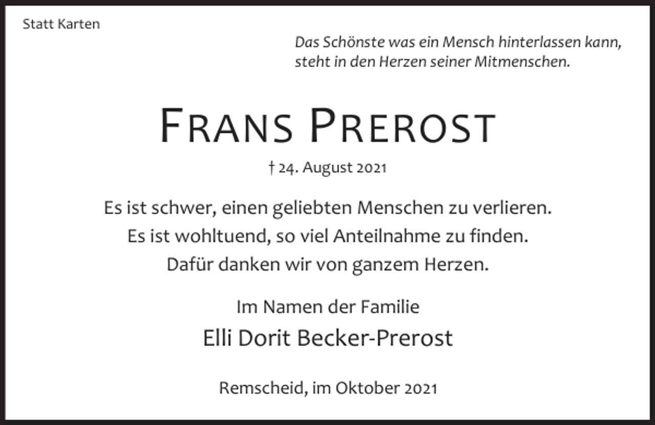 <p>Statt Karten</p><p>Das Schönste was ein Mensch hinterlassen kann,<br />steht in den Herzen seiner Mitmenschen.</p><p>F RANS P REROST<br />† 24. August 2021</p><p>Es ist schwer, einen geliebten Menschen zu verlieren.<br />Es ist wohltuend, so viel Anteilnahme zu finden.<br />Dafür danken wir von ganzem Herzen.<br />Im Namen der Familie</p><p>Elli Dorit Becker-Prerost<br />Remscheid, im Oktober 2021</p>