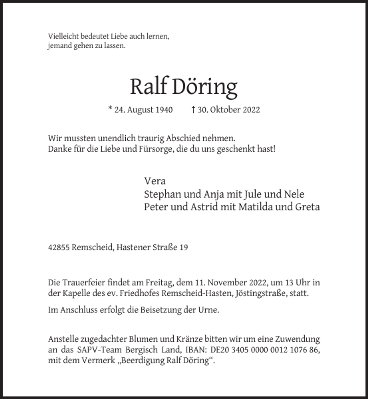 <p>Vielleicht bedeutet Liebe auch lernen,<br />jemand gehen zu lassen.</p><p>Ralf Döring<br />* 24. August 1940</p><p>† 30. Oktober 2022</p><p>Wir mussten unendlich traurig Abschied nehmen.<br />Danke für die Liebe und Fürsorge, die du uns geschenkt hast!</p><p>Vera<br />Stephan und Anja mit Jule und Nele<br />Peter und Astrid mit Matilda und Greta</p><p>42855 Remscheid, Hastener Straße 19</p><p>Die Trauerfeier findet am Freitag, dem 11. November 2022, um 13 Uhr in<br />der Kapelle des ev. Friedhofes Remscheid-Hasten, Jöstingstraße, statt.<br />Im Anschluss erfolgt die Beisetzung der Urne.</p><p>Anstelle zugedachter Blumen und Kränze bitten wir um eine Zuwendung<br />an das SAPV-Team Bergisch Land, IBAN: DE20 3405 0012 1076 86,<br />mit dem Vermerk „Beerdigung Ralf Döring“.</p>