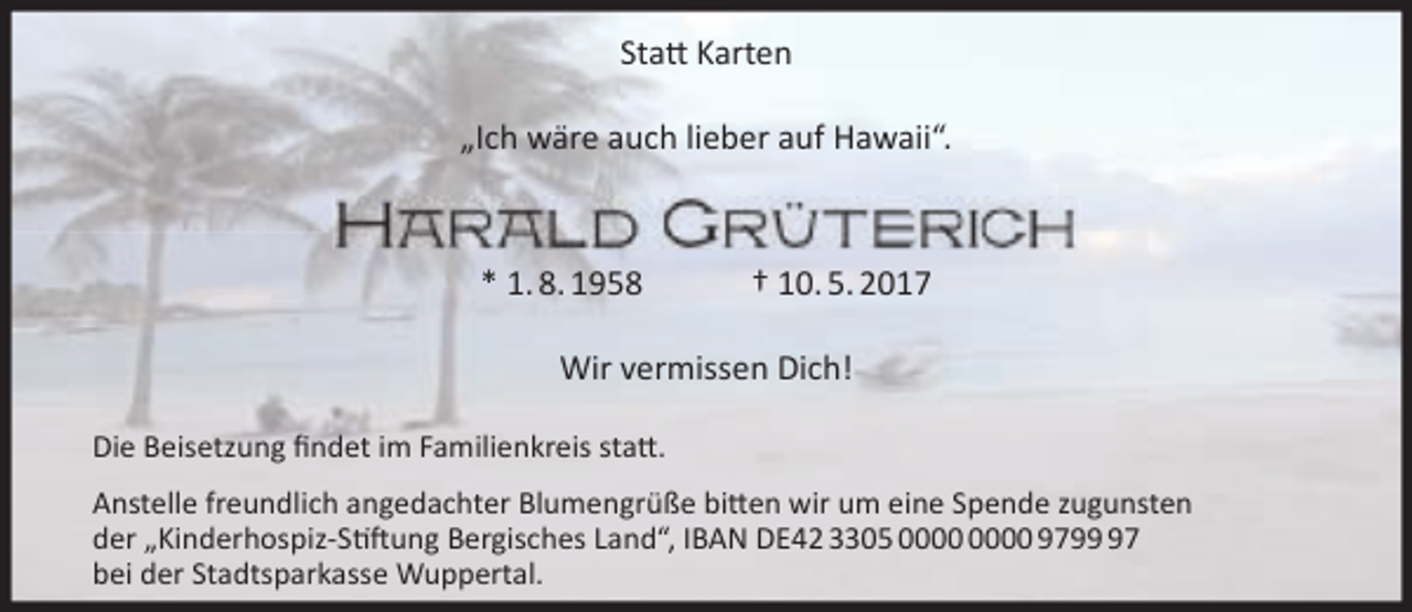 <p>Statt Karten<br />„Ich wäre auch lieber auf Hawaii“.</p><p>* 1. 8. 1958</p><p>† 10. 5. 2017</p><p>Wir vermissen Dich!<br />Die Beisetzung ﬁndet im Familienkreis statt.<br />Anstelle freundlich angedachter Blumengrüße bitten wir um eine Spende zugunsten<br />der „Kinderhospiz-Stiftung Bergisches Land“, IBAN DE42 3305 9797<br />bei der Stadtsparkasse Wuppertal.</p>