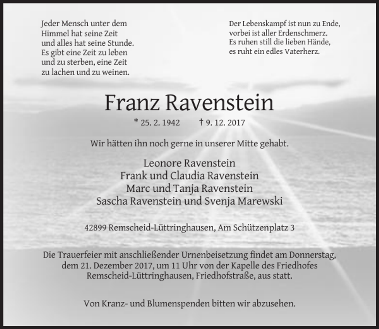 <p>Jeder Mensch unter dem<br />Himmel hat seine Zeit<br />und alles hat seine Stunde.<br />Es gibt eine Zeit zu leben<br />und zu sterben, eine Zeit<br />zu lachen und zu weinen.</p><p>Der Lebenskampf ist nun zu Ende,<br />vorbei ist aller Erdenschmerz.<br />Es ruhen still die lieben Hände,<br />es ruht ein edles Vaterherz.</p><p>Franz Ravenstein<br />* 25. 2. 1942</p><p>† 9. 12. 2017</p><p>Wir hätten ihn noch gerne in unserer Mitte gehabt.</p><p>Leonore Ravenstein<br />Frank und Claudia Ravenstein<br />Marc und Tanja Ravenstein<br />Sascha Ravenstein und Svenja Marewski<br />42899 Remscheid-Lüttringhausen, Am Schützenplatz 3<br />Die Trauerfeier mit anschließender Urnenbeisetzung findet am Donnerstag,<br />dem 21. Dezember 2017, um 11 Uhr von der Kapelle des Friedhofes<br />Remscheid-Lüttringhausen, Friedhofstraße, aus statt.<br />Von Kranz- und Blumenspenden bitten wir abzusehen.</p>