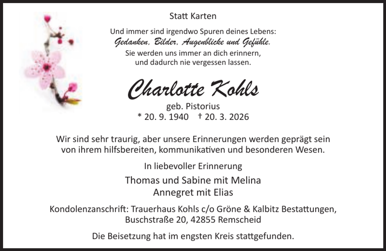 <p>Sta Karten<br />Und immer sind irgendwo Spuren deines Lebens:</p><p>Gedanken, Bilder, Augenblicke und Gefühle.<br />Sie werden uns immer an dich erinnern,<br />und dadurch nie vergessen lassen.</p><p>Charlotte Kohls<br />geb. Pistorius<br />* 20. 9. 1940 † 20. 3. 2026</p><p>Wir sind sehr traurig, aber unsere Erinnerungen werden geprägt sein<br />von ihrem hilfsbereiten, kommunika ven und besonderen Wesen.<br />In liebevoller Erinnerung</p><p>Thomas und Sabine mit Melina<br />Annegret mit Elias<br />Kondolenzanschri : Trauerhaus Kohls c/o Gröne &amp; Kalbitz Besta ungen,<br />Buschstraße 20, 42855 Remscheid<br />Die Beisetzung hat im engsten Kreis sta gefunden.</p>