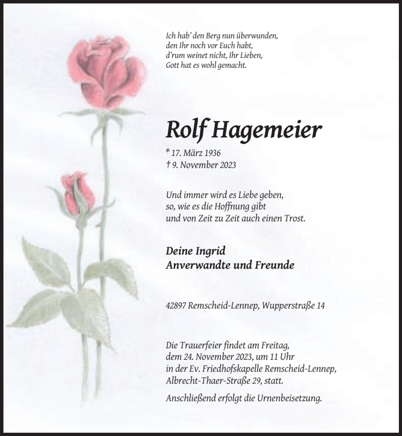 <p>Ich hab’ den Berg nun überwunden,<br />den Ihr noch vor Euch habt,<br />d’rum weinet nicht, Ihr Lieben,<br />Gott hat es wohl gemacht.</p><p>Rolf Hagemeier<br />* 17. März 1936<br />† 9. November 2023</p><p>Und immer wird es Liebe geben,<br />so, wie es die Hoffnung gibt<br />und von Zeit zu Zeit auch einen Trost.</p><p>Deine Ingrid<br />Anverwandte und Freunde</p><p>42897 Remscheid-Lennep, Wupperstraße 14</p><p>Die Trauerfeier findet am Freitag,<br />dem 24. November 2023, um 11 Uhr<br />in der Ev. Friedhofskapelle Remscheid-Lennep,<br />Albrecht-Thaer-Straße 29, statt.<br />Anschließend erfolgt die Urnenbeisetzung.</p>