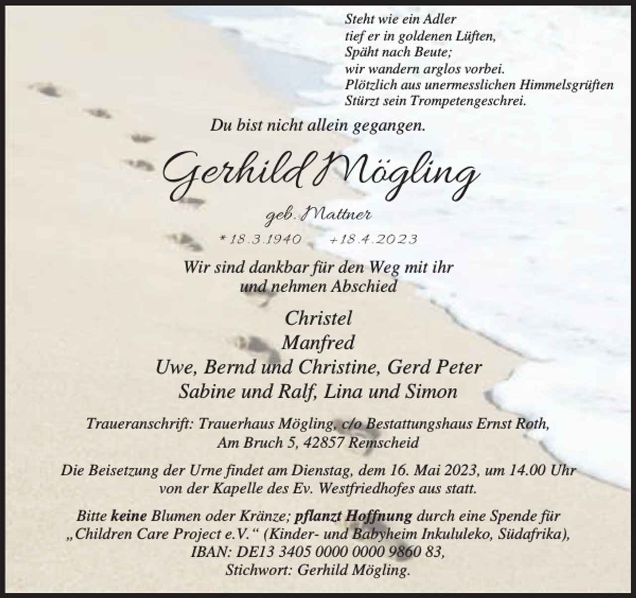 <p>Steht wie ein Adler<br />tief er in goldenen Lüften,<br />Späht nach Beute;<br />wir wandern arglos vorbei.<br />Plötzlich aus unermesslichen Himmelsgrüften<br />Stürzt sein Trompetengeschrei.</p><p>Du bist nicht allein gegangen.</p><p>Gerhild Mögling<br />geb. Mattner</p><p>*1 8.3 .1 940</p><p>+18 .4 . 20 2 3</p><p>Wir sind dankbar für den Weg mit ihr<br />und nehmen Abschied</p><p>Christel<br />Manfred<br />Uwe, Bernd und Christine, Gerd Peter<br />Sabine und Ralf, Lina und Simon<br />Traueranschrift: Trauerhaus Mögling, c/o Bestattungshaus Ernst Roth,<br />Am Bruch 5, 42857 Remscheid<br />Die Beisetzung der Urne findet am Dienstag, dem 16. Mai 2023, um 14.00 Uhr<br />von der Kapelle des Ev. Westfriedhofes aus statt.<br />Bitte keine Blumen oder Kränze; pflanzt Hoffnung durch eine Spende für<br />„Children Care Project e.V.“ (Kinder- und Babyheim Inkululeko, Südafrika),<br />IBAN: DE1405 9860 83,<br />Stichwort: Gerhild Mögling.</p>
