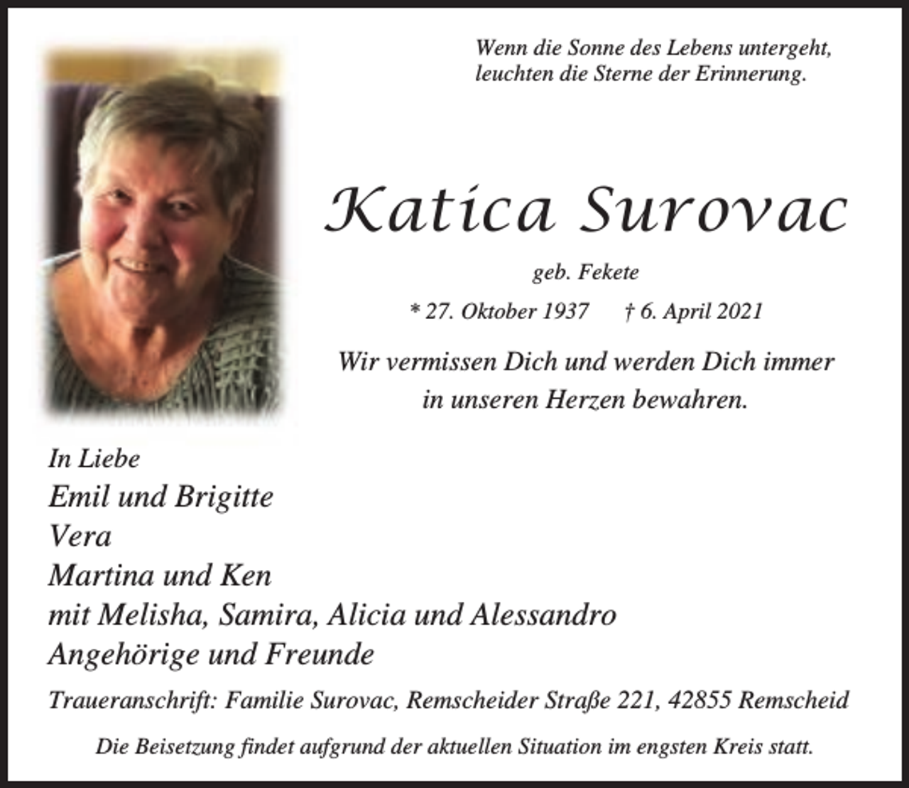 <p>Wenn die Sonne des Lebens untergeht,<br />leuchten die Sterne der Erinnerung.</p><p>Katica Surovac<br />geb. Fekete<br />* 27. Oktober 1937</p><p>† 6. April 2021</p><p>Wir vermissen Dich und werden Dich immer<br />in unseren Herzen bewahren.<br />In Liebe</p><p>Emil und Brigitte<br />Vera<br />Martina und Ken<br />mit Melisha, Samira, Alicia und Alessandro<br />Angehörige und Freunde<br />Traueranschrift: Familie Surovac, Remscheider Straße 221, 42855 Remscheid<br />Die Beisetzung findet aufgrund der aktuellen Situation im engsten Kreis statt.</p>