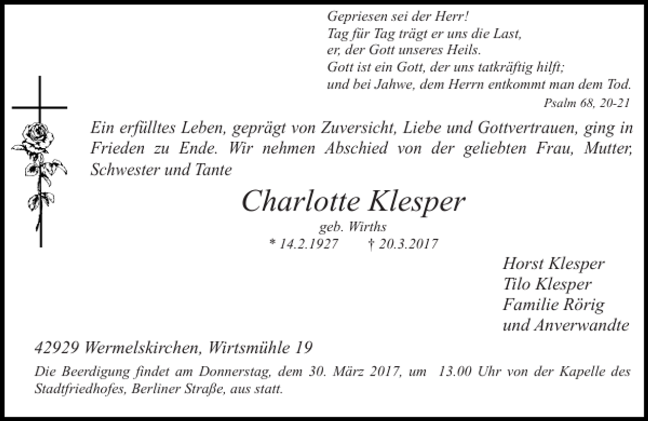 <p>Gepriesen sei der Herr!<br />Tag für Tag trägt er uns die Last,<br />er, der Gott unseres Heils.<br />Gott ist ein Gott, der uns tatkräftig hilft;<br />und bei Jahwe, dem Herrn entkommt man dem Tod.<br />Psalm 68, 20-21</p><p>Ein erfülltes Leben, geprägt von Zuversicht, Liebe und Gottvertrauen, ging in<br />Frieden zu Ende. Wir nehmen Abschied von der geliebten Frau, Mutter,<br />Schwester und Tante</p><p>Charlotte Klesper<br />geb. Wirths<br />* 14.2.1927<br />† 20.3.2017</p><p>42929 Wermelskirchen, Wirtsmühle 19</p><p>Horst Klesper<br />Tilo Klesper<br />Familie Rörig<br />und Anverwandte</p><p>Die Beerdigung findet am Donnerstag, dem 30. März 2017, um 13.00 Uhr von der Kapelle des<br />Stadtfriedhofes, Berliner Straße, aus statt.</p>