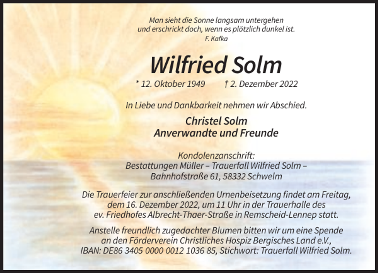 <p>Man sieht die Sonne langsam untergehen<br />und erschrickt doch, wenn es plötzlich dunkel ist.<br />F. Kafka</p><p>Wilfried Solm<br />* 12. Oktober 1949</p><p>† 2. Dezember 2022</p><p>In Liebe und Dankbarkeit nehmen wir Abschied.</p><p>Christel Solm<br />Anverwandte und Freunde<br />Kondolenzanschrift:<br />Bestattungen Müller – Trauerfall Wilfried Solm –<br />Bahnhofstraße 61, 58332 Schwelm<br />Die Trauerfeier zur anschließenden Urnenbeisetzung findet am Freitag,<br />dem 16. Dezember 2022, um 11 Uhr in der Trauerhalle des<br />ev. Friedhofes Albrecht-Thaer-Straße in Remscheid-Lennep statt.<br />Anstelle freundlich zugedachter Blumen bitten wir um eine Spende<br />an den Förderverein Christliches Hospiz Bergisches Land e.V.,<br />IBAN: DE86 3405 0012 1036 85, Stichwort: Trauerfall Wilfried Solm.</p>
