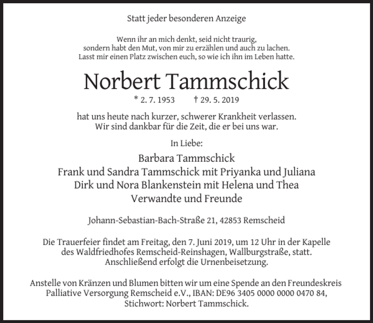<p>Statt jeder besonderen Anzeige<br />Wenn ihr an mich denkt, seid nicht traurig,<br />sondern habt den Mut, von mir zu erzählen und auch zu lachen.<br />Lasst mir einen Platz zwischen euch, so wie ich ihn im Leben hatte.</p><p>Norbert Tammschick<br />* 2. 7. 1953</p><p>† 29. 5. 2019</p><p>hat uns heute nach kurzer, schwerer Krankheit verlassen.<br />Wir sind dankbar für die Zeit, die er bei uns war.<br />In Liebe:</p><p>Barbara Tammschick<br />Frank und Sandra Tammschick mit Priyanka und Juliana<br />Dirk und Nora Blankenstein mit Helena und Thea<br />Verwandte und Freunde<br />Johann-Sebastian-Bach-Straße 21, 42853 Remscheid<br />Die Trauerfeier findet am Freitag, den 7. Juni 2019, um 12 Uhr in der Kapelle<br />des Waldfriedhofes Remscheid-Reinshagen, Wallburgstraße, statt.<br />Anschließend erfolgt die Urnenbeisetzung.<br />Anstelle von Kränzen und Blumen bitten wir um eine Spende an den Freundeskreis<br />Palliative Versorgung Remscheid e.V., IBAN: DE96 3405 0470 84,<br />Stichwort: Norbert Tammschick.</p>