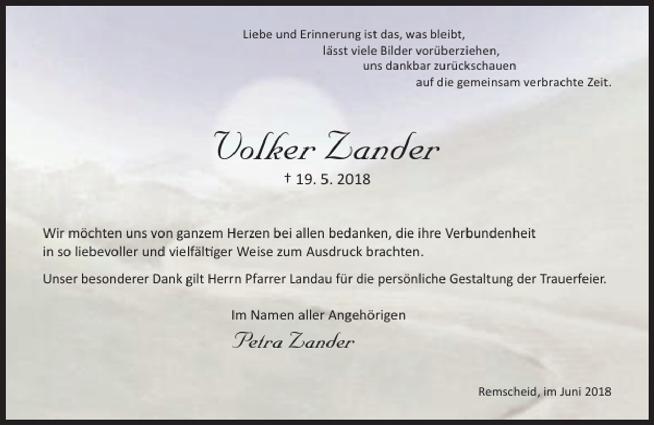 <p>Liebe und Erinnerung ist das, was bleibt,<br />lässt viele Bilder vorüberziehen,<br />uns dankbar zurückschauen<br />auf die gemeinsam verbrachte Zeit.</p><p>Volker Zander<br />† 19. 5. 2018</p><p>Wir möchten uns von ganzem Herzen bei allen bedanken, die ihre Verbundenheit<br />in so liebevoller und vielfältiger Weise zum Ausdruck brachten.<br />Unser besonderer Dank gilt Herrn Pfarrer Landau für die persönliche Gestaltung der Trauerfeier.<br />Im Namen aller Angehörigen</p><p>Petra Zander</p><p>Remscheid, im Juni 2018</p>