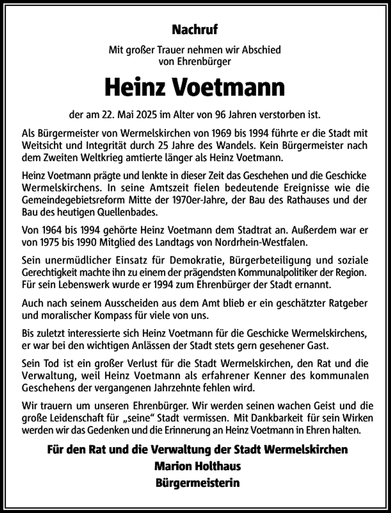 <p>Nachruf<br />Mit großer Trauer nehmen wir Abschied<br />von Ehrenbürger</p><p>Heinz Voetmann<br />der am 22. Mai 2025 im Alter von 96 Jahren verstorben ist.<br />Als Bürgermeister von Wermelskirchen von 1969 bis 1994 führte er die Stadt mit<br />Weitsicht und Integrität durch 25 Jahre des Wandels. Kein Bürgermeister nach<br />dem Zweiten Weltkrieg amtierte länger als Heinz Voetmann.<br />Heinz Voetmann prägte und lenkte in dieser Zeit das Geschehen und die Geschicke<br />Wermelskirchens. In seine Amtszeit fielen bedeutende Ereignisse wie die<br />Gemeindegebietsreform Mitte der 1970er-Jahre, der Bau des Rathauses und der<br />Bau des heutigen Quellenbades.<br />Von 1964 bis 1994 gehörte Heinz Voetmann dem Stadtrat an. Außerdem war er<br />von 1975 bis 1990 Mitglied des Landtags von Nordrhein-Westfalen.<br />Sein unermüdlicher Einsatz für Demokratie, Bürgerbeteiligung und soziale<br />Gerechtigkeit machte ihn zu einem der prägendsten Kommunalpolitiker der Region.<br />Für sein Lebenswerk wurde er 1994 zum Ehrenbürger der Stadt ernannt.<br />Auch nach seinem Ausscheiden aus dem Amt blieb er ein geschätzter Ratgeber<br />und moralischer Kompass für viele von uns.<br />Bis zuletzt interessierte sich Heinz Voetmann für die Geschicke Wermelskirchens,<br />er war bei den wichtigen Anlässen der Stadt stets gern gesehener Gast.<br />Sein Tod ist ein großer Verlust für die Stadt Wermelskirchen, den Rat und die<br />Verwaltung, weil Heinz Voetmann als erfahrener Kenner des kommunalen<br />Geschehens der vergangenen Jahrzehnte fehlen wird.<br />Wir trauern um unseren Ehrenbürger. Wir werden seinen wachen Geist und die<br />große Leidenschaft für „seine“ Stadt vermissen. Mit Dankbarkeit für sein Wirken<br />werden wir das Gedenken und die Erinnerung an Heinz Voetmann in Ehren halten.</p><p>Für den Rat und die Verwaltung der Stadt Wermelskirchen<br />Marion Holthaus<br />Bürgermeisterin</p>