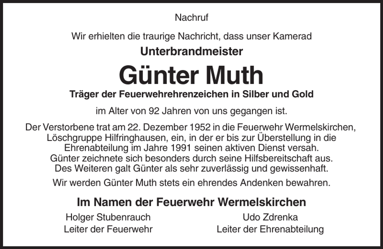 <p>Nachruf<br />Wir erhielten die traurige Nachricht, dass unser Kamerad</p><p>Unterbrandmeister</p><p>Günter Muth<br />Träger der Feuerwehrehrenzeichen in Silber und Gold<br />im Alter von 92 Jahren von uns gegangen ist.<br />Der Verstorbene trat am 22. Dezember 1952 in die Feuerwehr Wermelskirchen,<br />Löschgruppe Hilfringhausen, ein, in der er bis zur Überstellung in die<br />Ehrenabteilung im Jahre 1991 seinen aktiven Dienst versah.<br />Günter zeichnete sich besonders durch seine Hilfsbereitschaft aus.<br />Des Weiteren galt Günter als sehr zuverlässig und gewissenhaft.<br />Wir werden Günter Muth stets ein ehrendes Andenken bewahren.</p><p>Im Namen der Feuerwehr Wermelskirchen<br />Holger Stubenrauch<br />Leiter der Feuerwehr</p><p>Udo Zdrenka<br />Leiter der Ehrenabteilung</p>