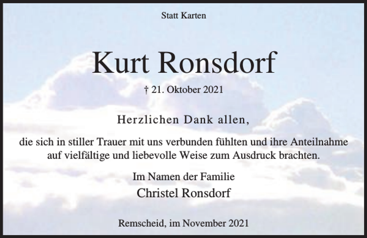 <p>Statt Karten</p><p>Kurt Ronsdorf<br />† 21. Oktober 2021</p><p>Herzlichen Dank allen,<br />die sich in stiller Trauer mit uns verbunden fühlten und ihre Anteilnahme<br />auf vielfältige und liebevolle Weise zum Ausdruck brachten.<br />Im Namen der Familie</p><p>Christel Ronsdorf<br />Remscheid, im November 2021</p>