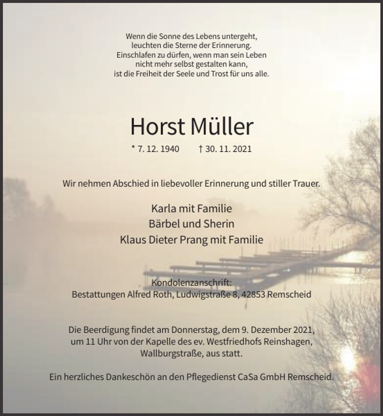 <p>Wenn die Sonne des Lebens untergeht,<br />leuchten die Sterne der Erinnerung.<br />Einschlafen zu dürfen, wenn man sein Leben<br />nicht mehr selbst gestalten kann,<br />ist die Freiheit der Seele und Trost für uns alle.</p><p>Horst Müller<br />* 7. 12. 1940</p><p>† 30. 11. 2021</p><p>Wir nehmen Abschied in liebevoller Erinnerung und stiller Trauer.</p><p>Karla mit Familie<br />Bärbel und Sherin<br />Klaus Dieter Prang mit Familie</p><p>Kondolenzanschrift:<br />Bestattungen Alfred Roth, Ludwigstraße 8, 42853 Remscheid</p><p>Die Beerdigung findet am Donnerstag, dem 9. Dezember 2021,<br />um 11 Uhr von der Kapelle des ev. Westfriedhofs Reinshagen,<br />Wallburgstraße, aus statt.<br />Ein herzliches Dankeschön an den Pflegedienst CaSa GmbH Remscheid.</p>