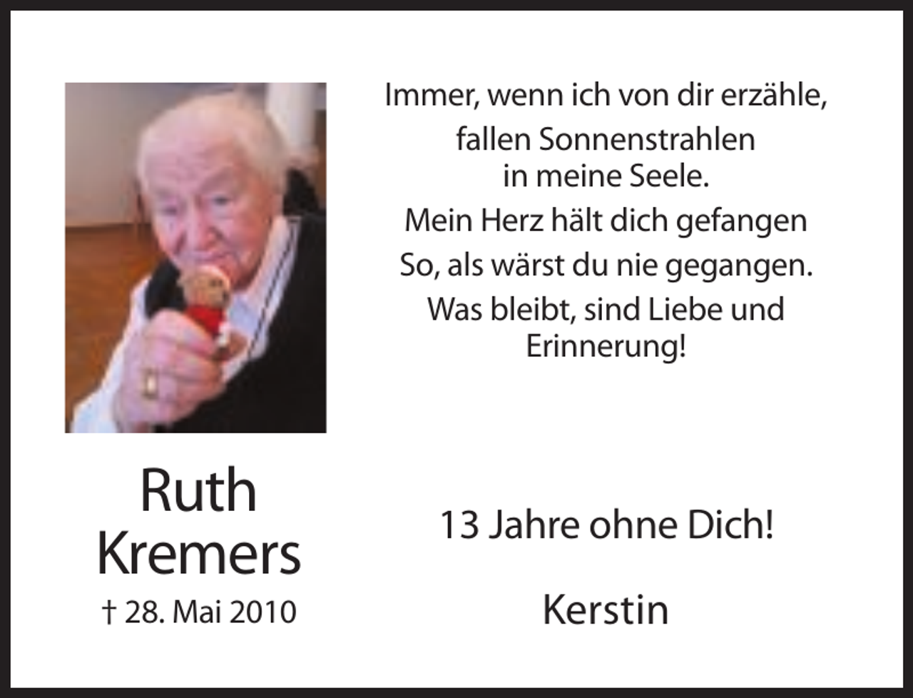 <p>Immer, wenn ich von dir erzähle,<br />fallen Sonnenstrahlen<br />in meine Seele.<br />Mein Herz hält dich gefangen<br />So, als wärst du nie gegangen.<br />Was bleibt, sind Liebe und<br />Erinnerung!</p><p>Ruth<br />Kremers</p><p>13 Jahre ohne Dich!</p><p>† 28. Mai 2010</p><p>Kerstin</p>