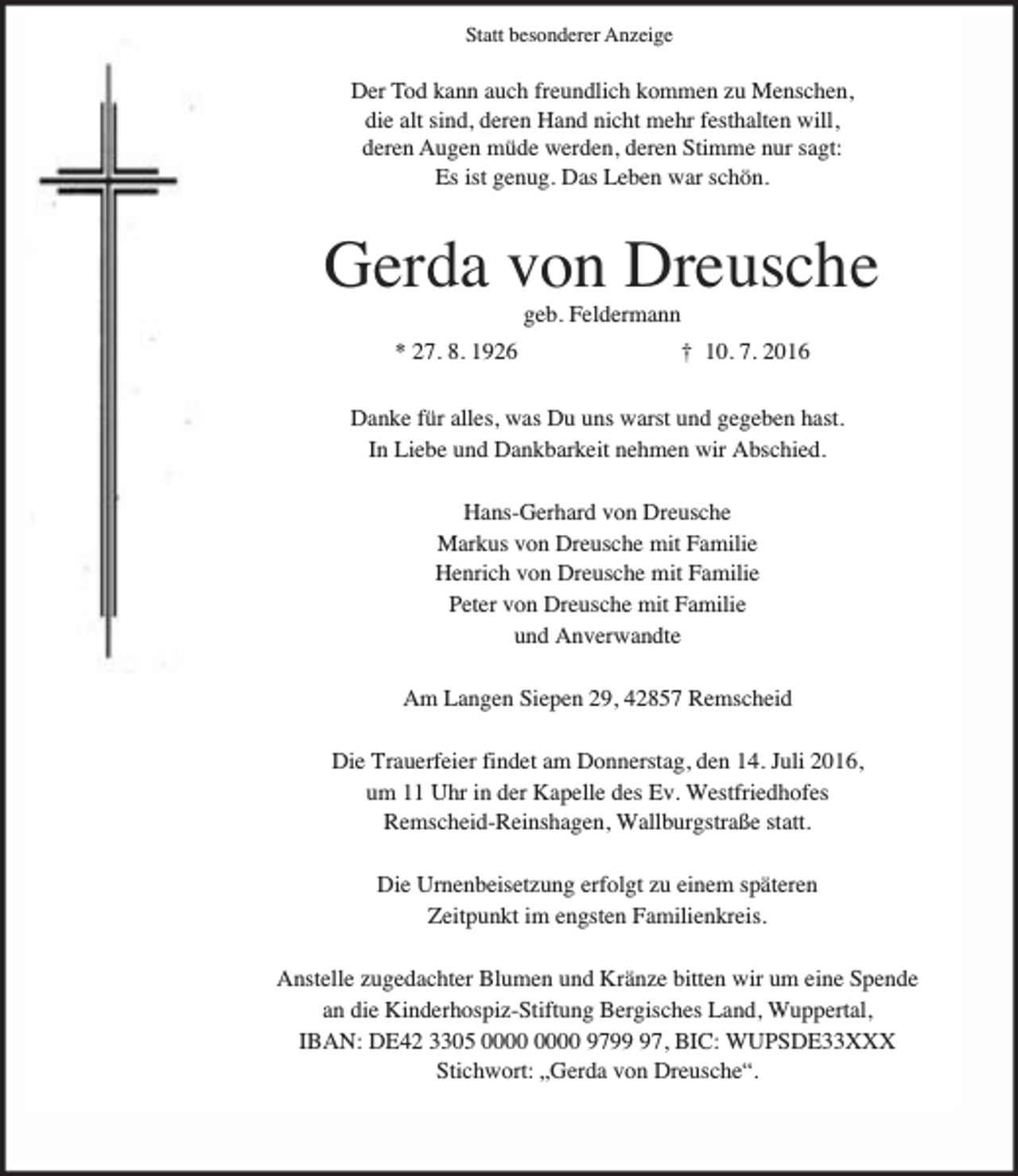 <p>Statt besonderer Anzeige</p><p>Der Tod kann auch freundlich kommen zu Menschen,<br />die alt sind, deren Hand nicht mehr festhalten will,<br />deren Augen müde werden, deren Stimme nur sagt:<br />Es ist genug. Das Leben war schön.</p><p>Gerda von Dreusche<br />geb. Feldermann</p><p>* 27. 8. 1926</p><p>† 10. 7. 2016</p><p>Danke für alles, was Du uns warst und gegeben hast.<br />In Liebe und Dankbarkeit nehmen wir Abschied.<br />Hans-Gerhard von Dreusche<br />Markus von Dreusche mit Familie<br />Henrich von Dreusche mit Familie<br />Peter von Dreusche mit Familie<br />und Anverwandte<br />Am Langen Siepen 29, 42857 Remscheid<br />Die Trauerfeier findet am Donnerstag, den 14. Juli 2016,<br />um 11 Uhr in der Kapelle des Ev. Westfriedhofes<br />Remscheid-Reinshagen, Wallburgstraße statt.<br />Die Urnenbeisetzung erfolgt zu einem späteren<br />Zeitpunkt im engsten Familienkreis.<br />Anstelle zugedachter Blumen und Kränze bitten wir um eine Spende<br />an die Kinderhospiz-Stiftung Bergisches Land, Wuppertal,<br />IBAN: DE42 3305 9797, BIC: WUPSDE33XXX<br />Stichwort: „Gerda von Dreusche“.</p>