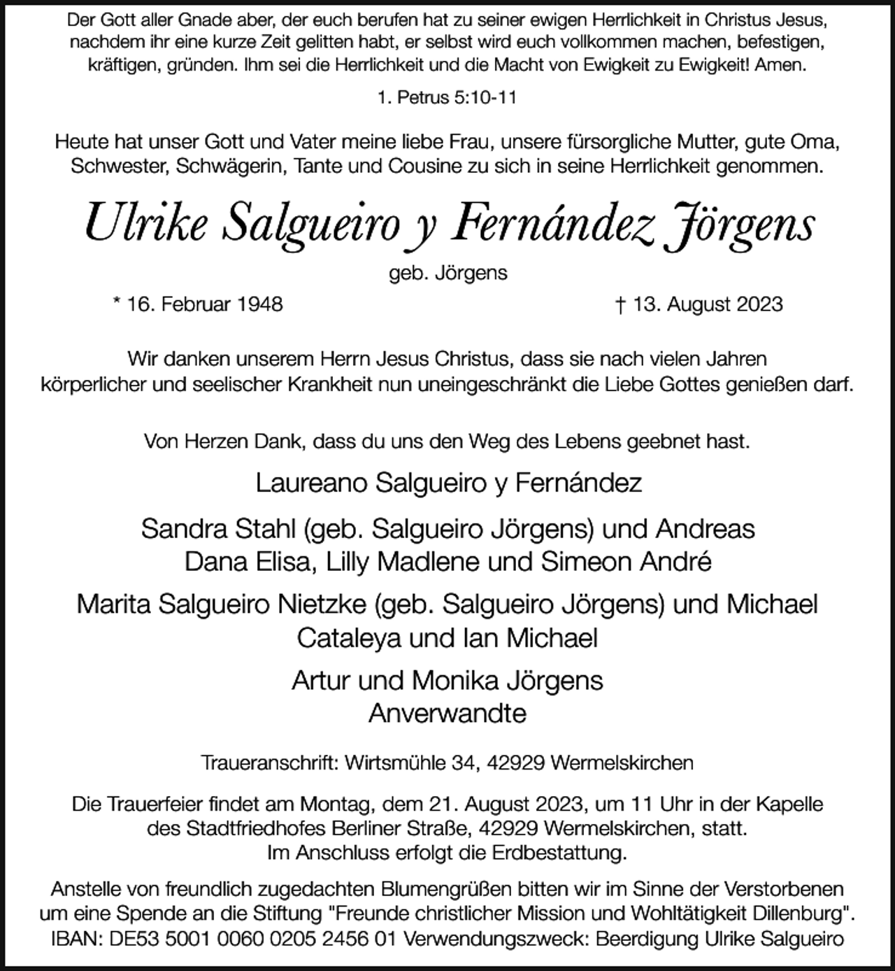 <p>Der Gott aller Gnade aber, der euch berufen hat zu seiner ewigen Herrlichkeit in Christus Jesus,<br />nachdem ihr eine kurze Zeit gelitten habt, er selbst wird euch vollkommen machen, befestigen,<br />kräftigen, gründen. Ihm sei die Herrlichkeit und die Macht von Ewigkeit zu Ewigkeit! Amen.<br />1. Petrus 5:10-11</p><p>Heute hat unser Gott und Vater meine liebe Frau, unsere fürsorgliche Mutter, gute Oma,<br />Schwester, Schwägerin, Tante und Cousine zu sich in seine Herrlichkeit genommen.</p><p>Ulrike Salgueiro y Fernández Jörgens<br />geb. Jörgens<br />* 16. Februar 1948</p><p>† 13. August 2023</p><p>Wir danken unserem Herrn Jesus Christus, dass sie nach vielen Jahren<br />körperlicher und seelischer Krankheit nun uneingeschränkt die Liebe Gottes genießen darf.<br />Von Herzen Dank, dass du uns den Weg des Lebens geebnet hast.</p><p>Laureano Salgueiro y Fernández<br />Sandra Stahl (geb. Salgueiro Jörgens) und Andreas<br />Dana Elisa, Lilly Madlene und Simeon André<br />Marita Salgueiro Nietzke (geb. Salgueiro Jörgens) und Michael<br />Cataleya und Ian Michael<br />Artur und Monika Jörgens<br />Anverwandte<br />Traueranschrift: Wirtsmühle 34, 42929 Wermelskirchen<br />Die Trauerfeier findet am Montag, dem 21. August 2023, um 11 Uhr in der Kapelle<br />des Stadtfriedhofes Berliner Straße, 42929 Wermelskirchen, statt.<br />Im Anschluss erfolgt die Erdbestattung.<br />Anstelle von freundlich zugedachten Blumengrüßen bitten wir im Sinne der Verstorbenen<br />um eine Spende an die Stiftung "Freunde christlicher Mission und Wohltätigkeit Dillenburg".<br />IBAN: DE53 5001 006205 2456 01 Verwendungszweck: Beerdigung Ulrike Salgueiro</p>