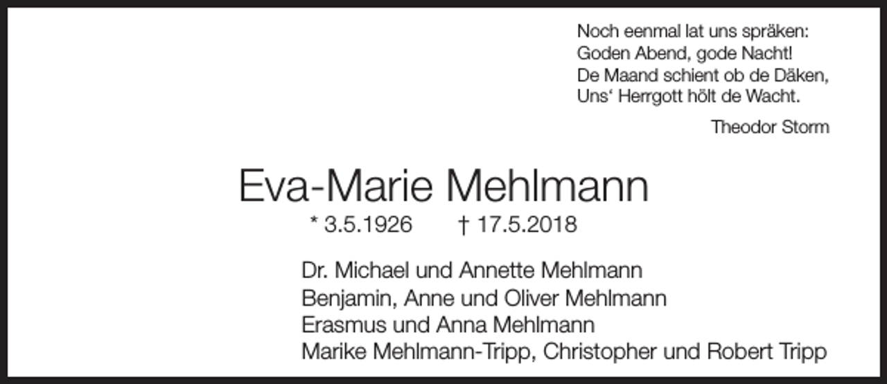 <p>Noch eenmal lat uns spräken:<br />Goden Abend, gode Nacht!<br />De Maand schient ob de Däken,<br />Uns‘ Herrgott hölt de Wacht.<br />Theodor Storm</p><p>Eva-Marie Mehlmann<br />* 3.5.1926</p><p>† 17.5.2018</p><p>Dr. Michael und Annette Mehlmann<br />Benjamin, Anne und Oliver Mehlmann<br />Erasmus und Anna Mehlmann<br />Marike Mehlmann-Tripp, Christopher und Robert Tripp</p>