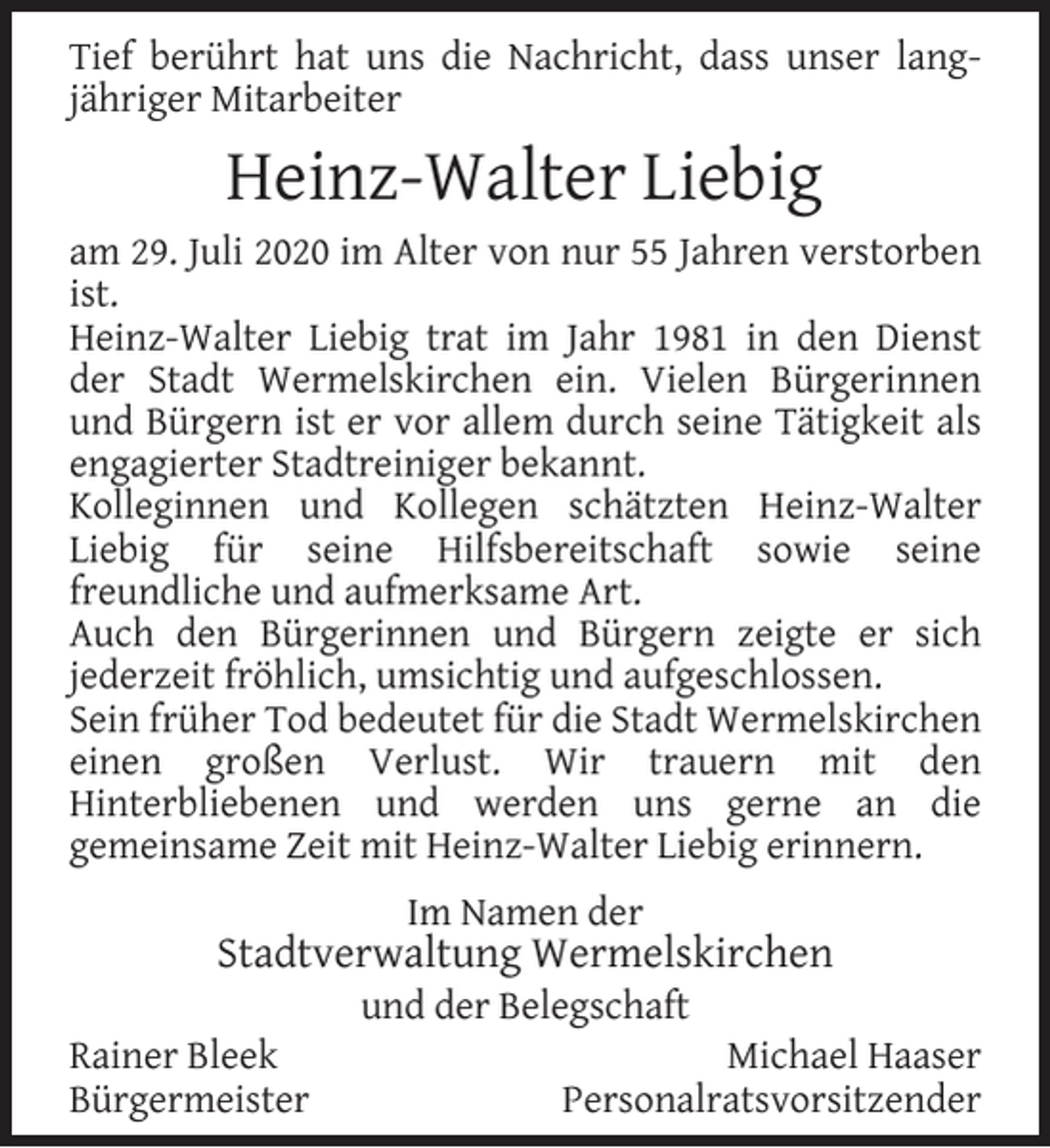 <p>Tief berührt hat uns die Nachricht, dass unser langjähriger Mitarbeiter</p><p>Heinz-Walter Liebig<br />am 29. Juli 2020 im Alter von nur 55 Jahren verstorben<br />ist.<br />Heinz-Walter Liebig trat im Jahr 1981 in den Dienst<br />der Stadt Wermelskirchen ein. Vielen Bürgerinnen<br />und Bürgern ist er vor allem durch seine Tätigkeit als<br />engagierter Stadtreiniger bekannt.<br />Kolleginnen und Kollegen schätzten Heinz-Walter<br />Liebig für seine Hilfsbereitschaft sowie seine<br />freundliche und aufmerksame Art.<br />Auch den Bürgerinnen und Bürgern zeigte er sich<br />jederzeit fröhlich, umsichtig und aufgeschlossen.<br />Sein früher Tod bedeutet für die Stadt Wermelskirchen<br />einen großen Verlust. Wir trauern mit den<br />Hinterbliebenen und werden uns gerne an die<br />gemeinsame Zeit mit Heinz-Walter Liebig erinnern.<br />Im Namen der</p><p>Stadtverwaltung Wermelskirchen<br />Rainer Bleek<br />Bürgermeister</p><p>und der Belegschaft</p><p>Michael Haaser<br />Personalratsvorsitzender</p>