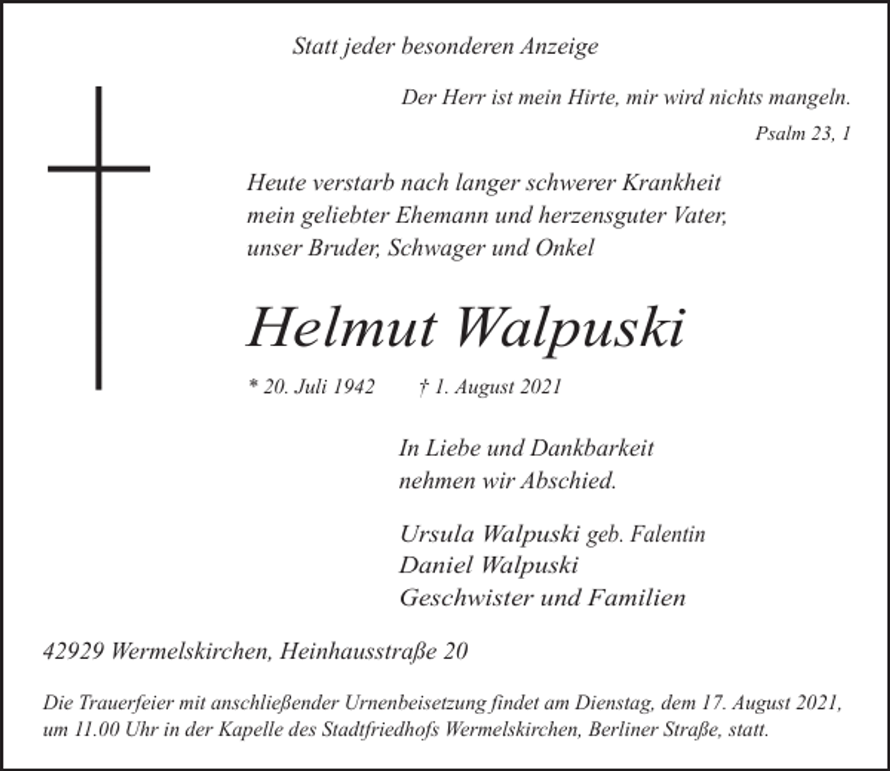 <p>Statt jeder besonderen Anzeige<br />Der Herr ist mein Hirte, mir wird nichts mangeln.<br />Psalm 23, 1</p><p>Heute verstarb nach langer schwerer Krankheit<br />mein geliebter Ehemann und herzensguter Vater,<br />unser Bruder, Schwager und Onkel</p><p>Helmut Walpuski<br />* 20. Juli 1942</p><p>† 1. August 2021</p><p>In Liebe und Dankbarkeit<br />nehmen wir Abschied.<br />Ursula Walpuski geb. Falentin<br />Daniel Walpuski<br />Geschwister und Familien</p><p>42929 Wermelskirchen, Heinhausstraße 20<br />Die Trauerfeier mit anschließender Urnenbeisetzung findet am Dienstag, dem 17. August 2021,<br />um 11.00 Uhr in der Kapelle des Stadtfriedhofs Wermelskirchen, Berliner Straße, statt.</p>