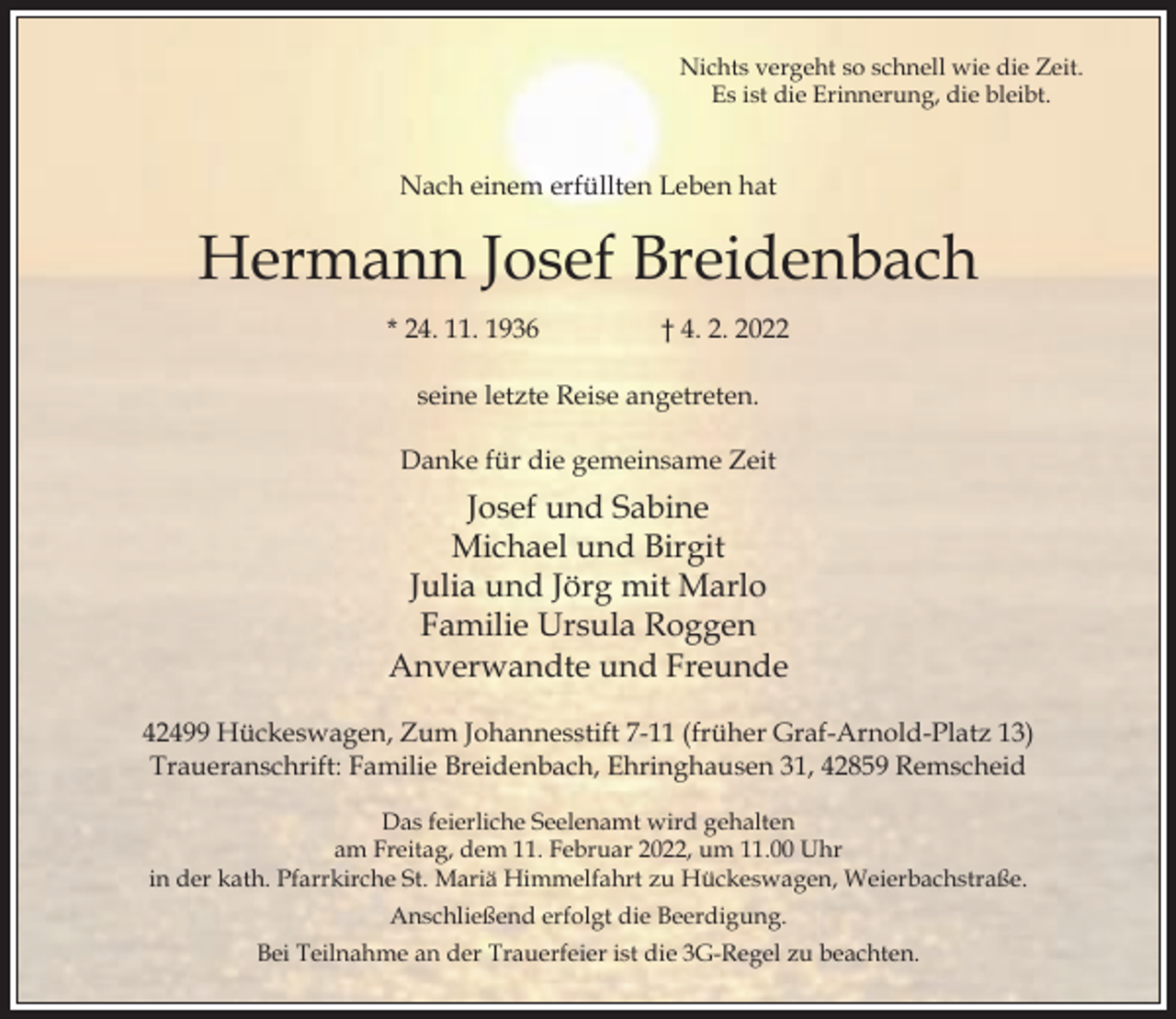 <p>Nichts vergeht so schnell wie die Zeit.<br />Es ist die Erinnerung, die bleibt.</p><p>Nach einem erfüllten Leben hat</p><p>Hermann Josef Breidenbach<br />* 24. 11. 1936</p><p>† 4. 2. 2022</p><p>seine letzte Reise angetreten.<br />Danke für die gemeinsame Zeit</p><p>Josef und Sabine<br />Michael und Birgit<br />Julia und Jörg mit Marlo<br />Familie Ursula Roggen<br />Anverwandte und Freunde<br />42499 Hückeswagen, Zum Johannesstift 7-11 (früher Graf-Arnold-Platz 13)<br />Traueranschrift: Familie Breidenbach, Ehringhausen 31, 42859 Remscheid<br />Das feierliche Seelenamt wird gehalten<br />am Freitag, dem 11. Februar 2022, um 11.00 Uhr<br />in der kath. Pfarrkirche St. Mariä Himmelfahrt zu Hückeswagen, Weierbachstraße.<br />Anschließend erfolgt die Beerdigung.<br />Bei Teilnahme an der Trauerfeier ist die 3G-Regel zu beachten.</p>