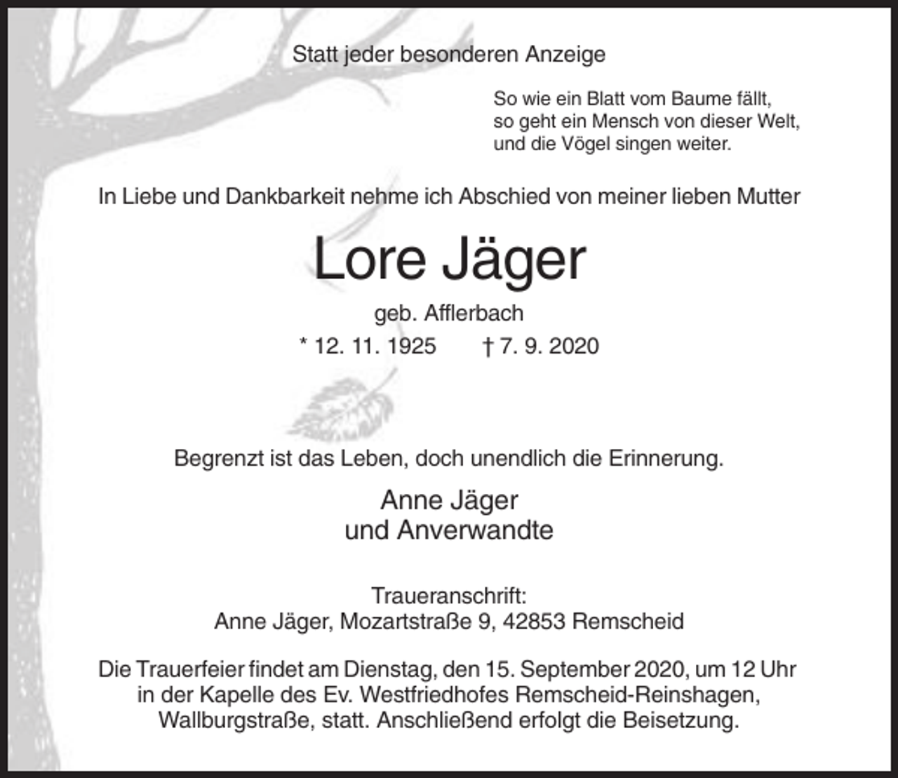 <p>Statt jeder besonderen Anzeige<br />So wie ein Blatt vom Baume fällt,<br />so geht ein Mensch von dieser Welt,<br />und die Vögel singen weiter.</p><p>In Liebe und Dankbarkeit nehme ich Abschied von meiner lieben Mutter</p><p>Lore Jäger<br />geb. Afflerbach<br />* 12. 11. 1925<br />† 7. 9. 2020</p><p>Begrenzt ist das Leben, doch unendlich die Erinnerung.</p><p>Anne Jäger<br />und Anverwandte<br />Traueranschrift:<br />Anne Jäger, Mozartstraße 9, 42853 Remscheid<br />Die Trauerfeier findet am Dienstag, den 15. September 2020, um 12 Uhr<br />in der Kapelle des Ev. Westfriedhofes Remscheid-Reinshagen,<br />Wallburgstraße, statt. Anschließend erfolgt die Beisetzung.</p>