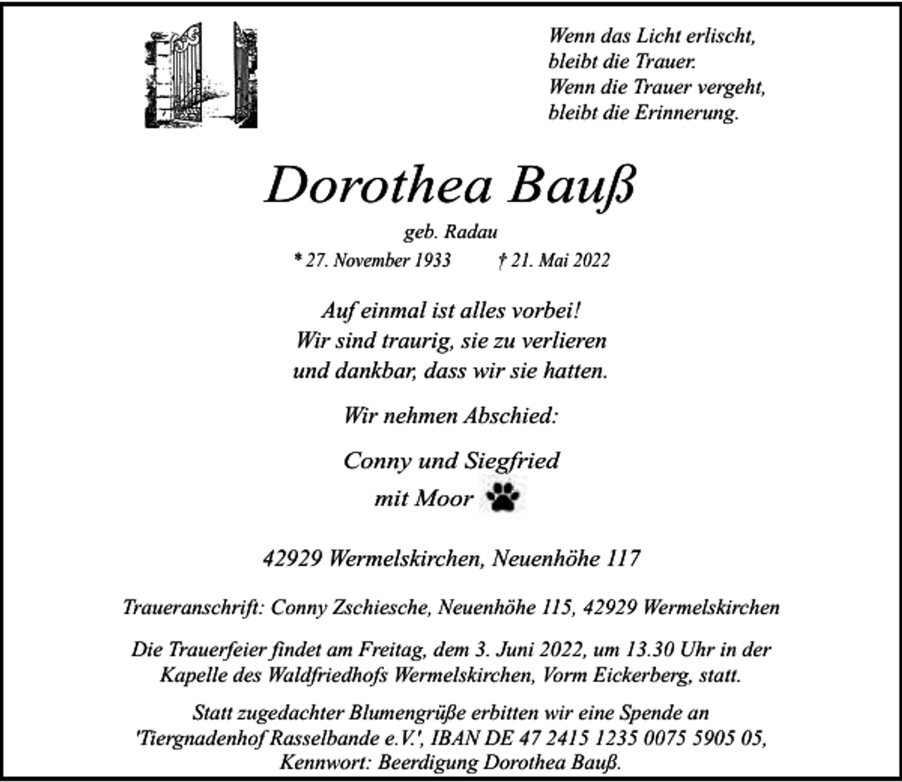 <p>Wenn das Licht erlischt,<br />bleibt die Trauer.<br />Wenn die Trauer vergeht,<br />bleibt die Erinnerung.</p><p>Dorothea Bauß<br />geb. Radau<br />* 27. November 1933<br />† 21. Mai 2022</p><p>Auf einmal ist alles vorbei!<br />Wir sind traurig, sie zu verlieren<br />und dankbar, dass wir sie hatten.<br />Wir nehmen Abschied:<br />Conny und Siegfried<br />mit Moor</p><p>42929 Wermelskirchen, Neuenhöhe 117<br />Traueranschrift: Conny Zschiesche, Neuenhöhe 115, 42929 Wermelskirchen<br />Die Trauerfeier findet am Freitag, dem 3. Juni 2022, um 13.30 Uhr in der<br />Kapelle des Waldfriedhofs Wermelskirchen, Vorm Eickerberg, statt.<br />Statt zugedachter Blumengrüße erbitten wir eine Spende an<br />'Tiergnadenhof Rasselbande e.V.', IBAN DE 47 2415 1235 0079,<br />Kennwort: Beerdigung Dorothea Bauß.</p>