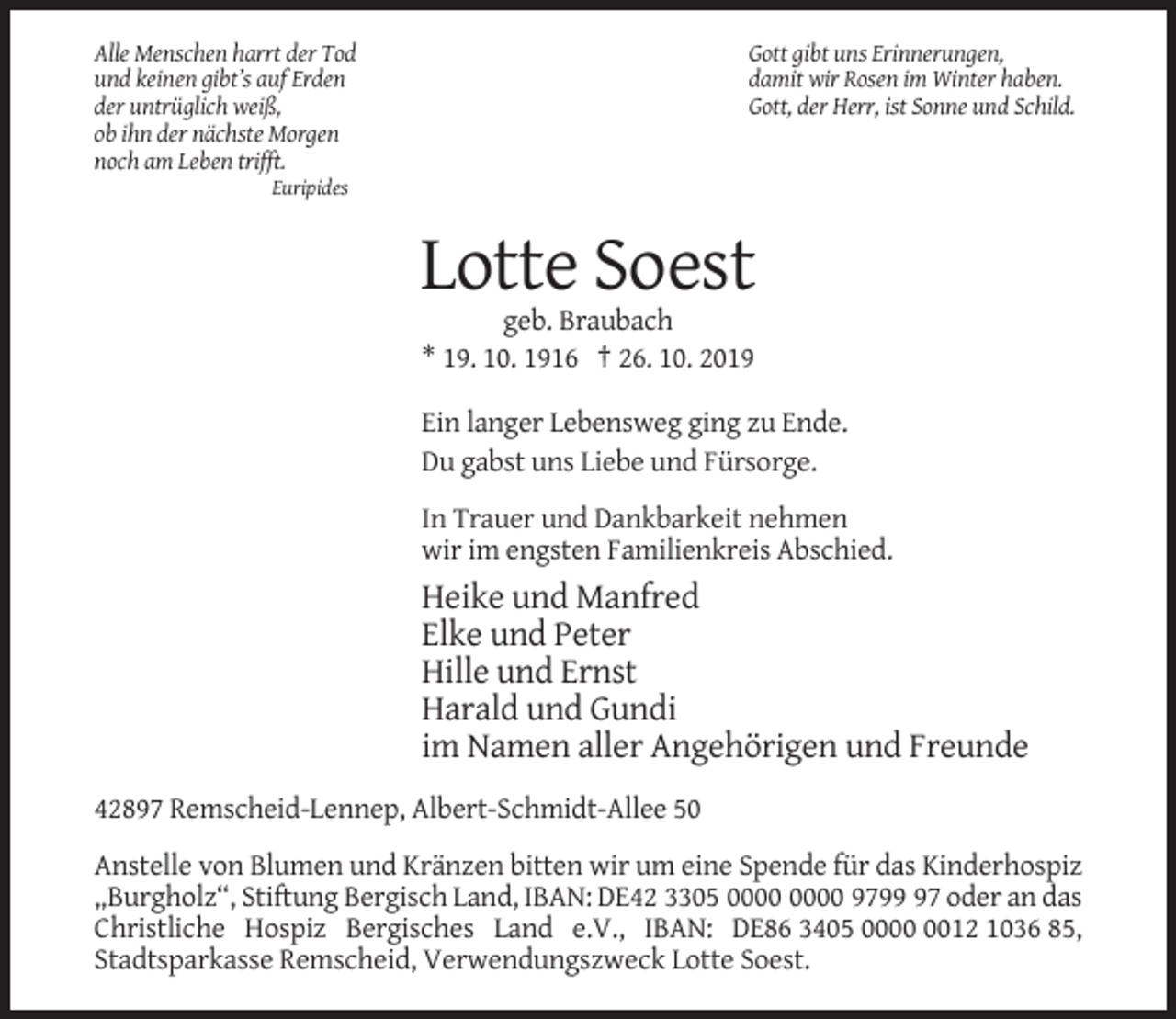 <p>Alle Menschen harrt der Tod<br />und keinen gibt’s auf Erden<br />der untrüglich weiß,<br />ob ihn der nächste Morgen<br />noch am Leben trifft.</p><p>Gott gibt uns Erinnerungen,<br />damit wir Rosen im Winter haben.<br />Gott, der Herr, ist Sonne und Schild.</p><p>Euripides</p><p>Lotte Soest<br />geb. Braubach<br />* 19. 10. 1916 † 26. 10. 2019<br />Ein langer Lebensweg ging zu Ende.<br />Du gabst uns Liebe und Fürsorge.<br />In Trauer und Dankbarkeit nehmen<br />wir im engsten Familienkreis Abschied.</p><p>Heike und Manfred<br />Elke und Peter<br />Hille und Ernst<br />Harald und Gundi<br />im Namen aller Angehörigen und Freunde<br />42897 Remscheid-Lennep, Albert-Schmidt-Allee 50<br />Anstelle von Blumen und Kränzen bitten wir um eine Spende für das Kinderhospiz<br />„Burgholz“, Stiftung Bergisch Land, IBAN: DE42 3305 9797 oder an das<br />Christliche Hospiz Bergisches Land e.V., IBAN: DE86 3405 0012 1036 85,<br />Stadtsparkasse Remscheid, Verwendungszweck Lotte Soest.</p>