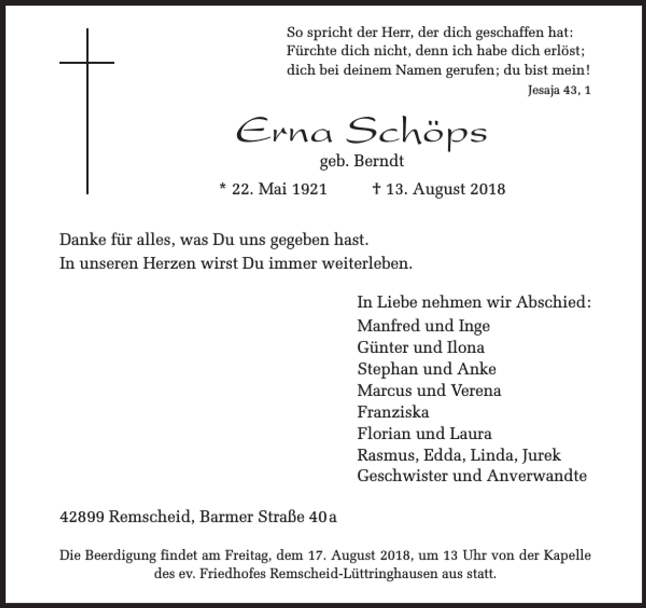 <p>So spricht der Herr, der dich geschaffen hat:<br />Fürchte dich nicht, denn ich habe dich erlöst;<br />dich bei deinem Namen gerufen; du bist mein!<br />Jesaja 43, 1</p><p>Erna Schöps<br />geb. Berndt</p><p>* 22. Mai 1921</p><p>† 13. August 2018</p><p>Danke für alles, was Du uns gegeben hast.<br />In unseren Herzen wirst Du immer weiterleben.<br />In Liebe nehmen wir Abschied:<br />Manfred und Inge<br />Günter und Ilona<br />Stephan und Anke<br />Marcus und Verena<br />Franziska<br />Florian und Laura<br />Rasmus, Edda, Linda, Jurek<br />Geschwister und Anverwandte<br />42899 Remscheid, Barmer Straße 40 a<br />Die Beerdigung findet am Freitag, dem 17. August 2018, um 13 Uhr von der Kapelle<br />des ev. Friedhofes Remscheid-Lüttringhausen aus statt.</p>