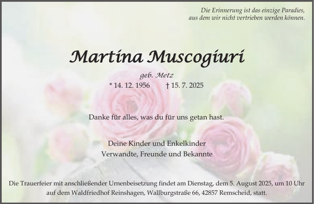 <p>Die Erinnerung ist das einzige Paradies,<br />aus dem wir nicht vertrieben werden können.</p><p>Martina Muscogiuri<br />geb. Metz</p><p>* 14. 12. 1956</p><p>† 15. 7. 2025</p><p>Danke für alles, was du für uns getan hast.<br />Deine Kinder und Enkelkinder<br />Verwandte, Freunde und Bekannte</p><p>Die Trauerfeier mit anschließender Urnenbeisetzung findet am Dienstag, dem 5. August 2025, um 10 Uhr<br />auf dem Waldfriedhof Reinshagen, Wallburgstraße 66, 42857 Remscheid, statt.</p>